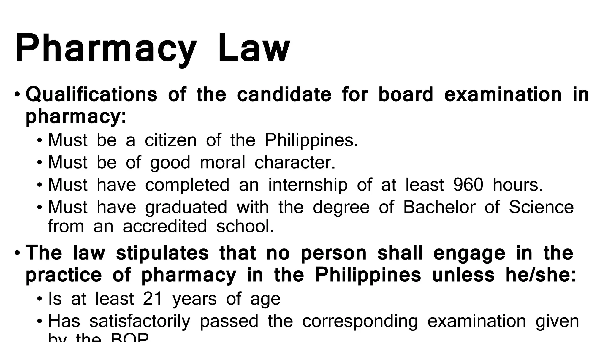 Pharmacy Law
• Qualifications of the candidate for board examination in
pharmacy:
• Must be a citizen of the Philippines.
• Must be of good moral character.
• Must have completed an internship of at least 960 hours.
• Must have graduated with the degree of Bachelor of Science
from an accredited school.
• The law stipulates that no person shall engage in the
practice of pharmacy in the Philippines unless he/she:
• Is at least 21 years of age
• Has satisfactorily passed the corresponding examination given
 