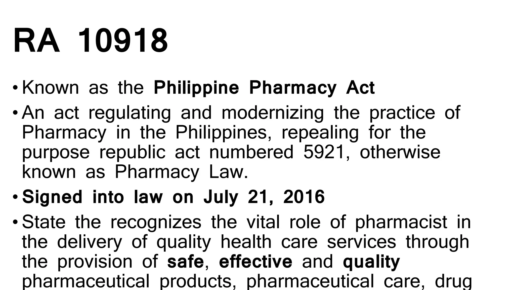 RA 10918
• Known as the Philippine Pharmacy Act
• An act regulating and modernizing the practice of
Pharmacy in the Philippines, repealing for the
purpose republic act numbered 5921, otherwise
known as Pharmacy Law.
• Signed into law on July 21, 2016
• State the recognizes the vital role of pharmacist in
the delivery of quality health care services through
the provision of safe, effective and quality
pharmaceutical products, pharmaceutical care, drug
 
