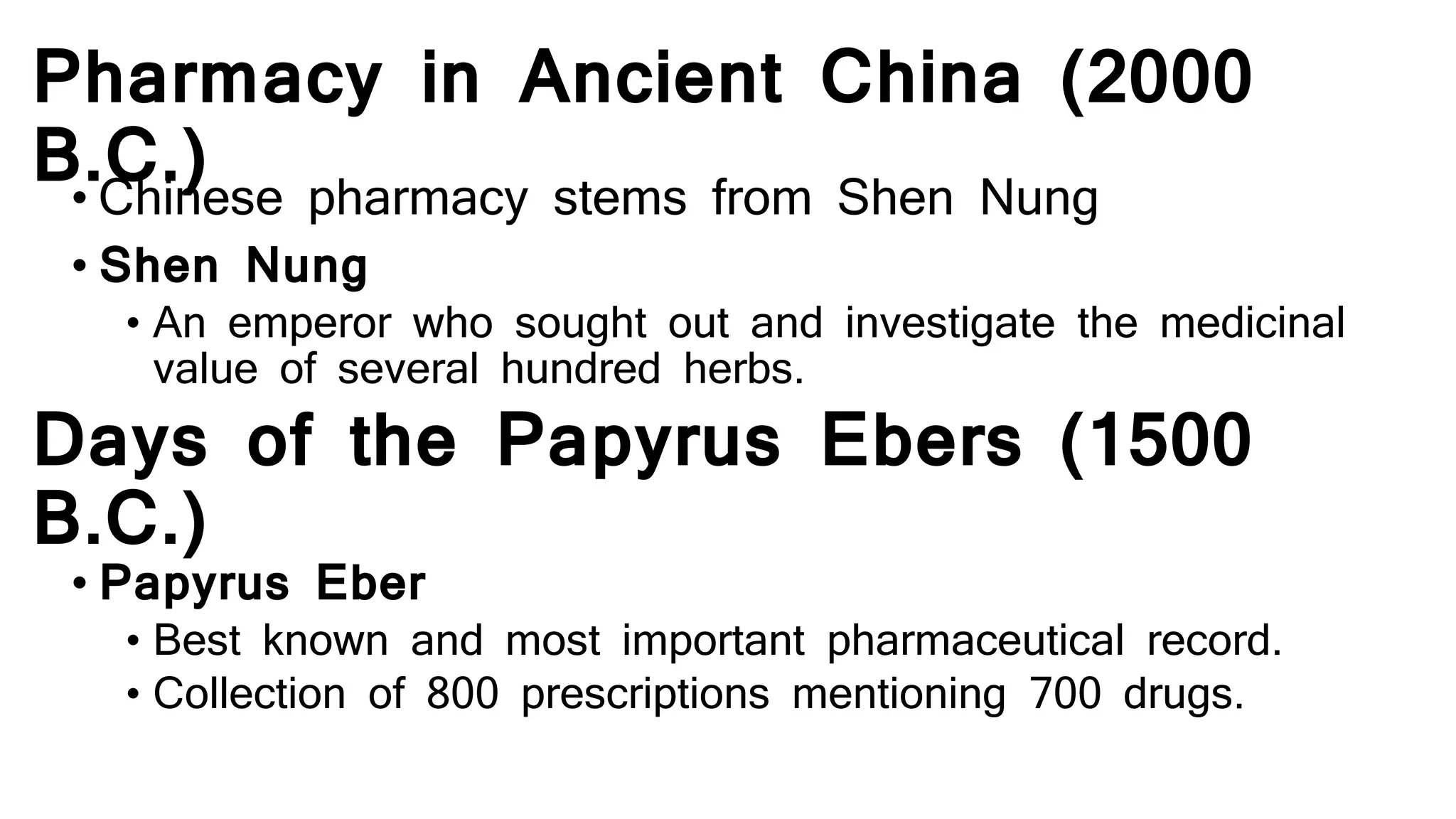 Pharmacy in Ancient China (2000
B.C.)• Chinese pharmacy stems from Shen Nung
• Shen Nung
• An emperor who sought out and investigate the medicinal
value of several hundred herbs.
Days of the Papyrus Ebers (1500
B.C.)
• Papyrus Eber
• Best known and most important pharmaceutical record.
• Collection of 800 prescriptions mentioning 700 drugs.
 