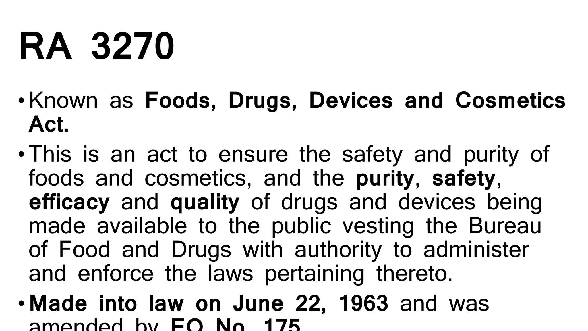 RA 3270
•Known as Foods, Drugs, Devices and Cosmetics
Act.
•This is an act to ensure the safety and purity of
foods and cosmetics, and the purity, safety,
efficacy and quality of drugs and devices being
made available to the public vesting the Bureau
of Food and Drugs with authority to administer
and enforce the laws pertaining thereto.
•Made into law on June 22, 1963 and was
 
