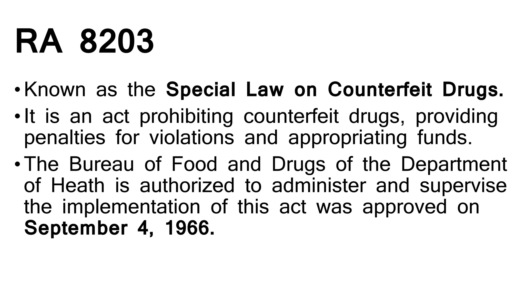 RA 8203
•Known as the Special Law on Counterfeit Drugs.
•It is an act prohibiting counterfeit drugs, providing
penalties for violations and appropriating funds.
•The Bureau of Food and Drugs of the Department
of Heath is authorized to administer and supervise
the implementation of this act was approved on
September 4, 1966.
 