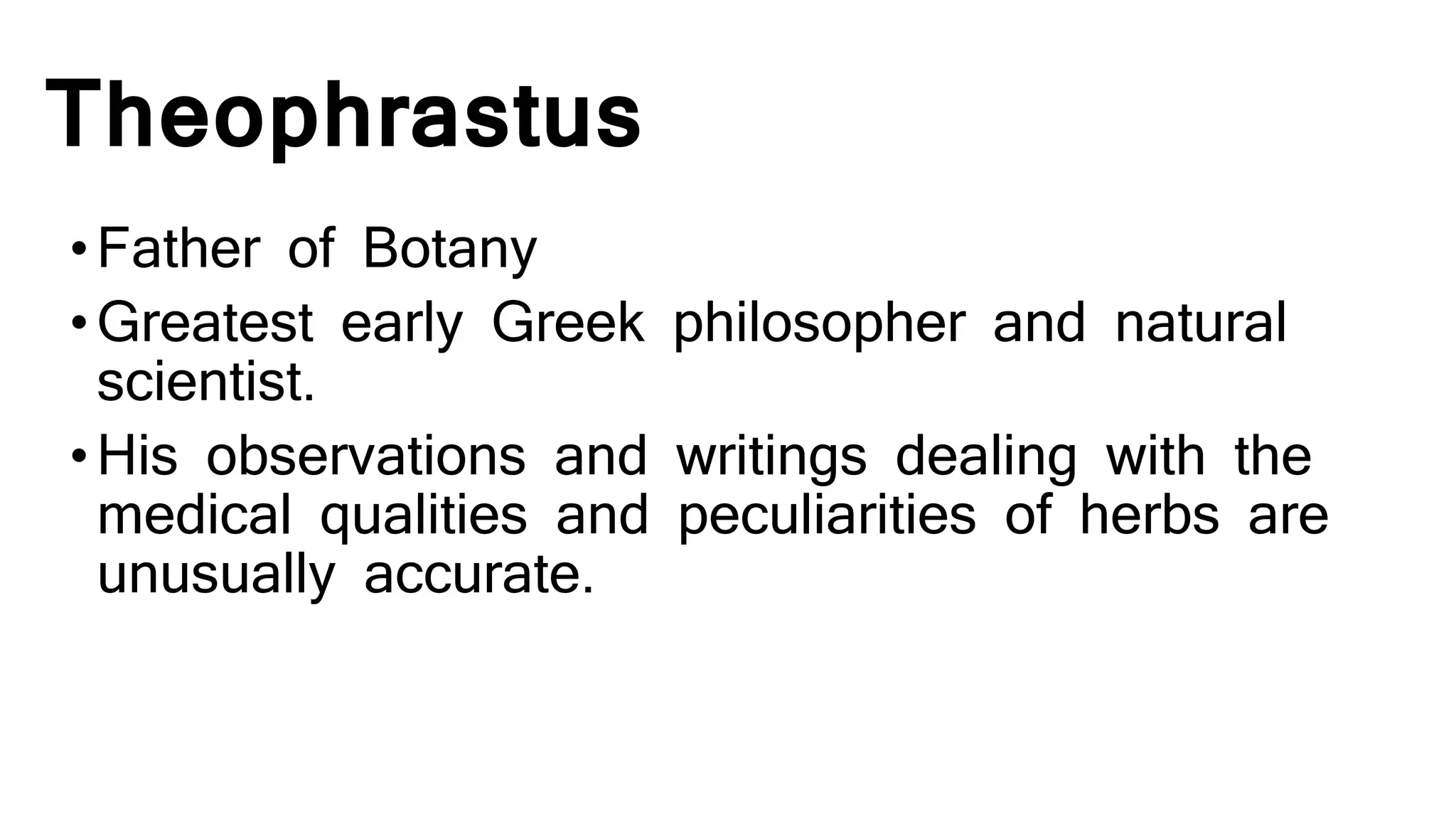 Theophrastus
•Father of Botany
•Greatest early Greek philosopher and natural
scientist.
•His observations and writings dealing with the
medical qualities and peculiarities of herbs are
unusually accurate.
 