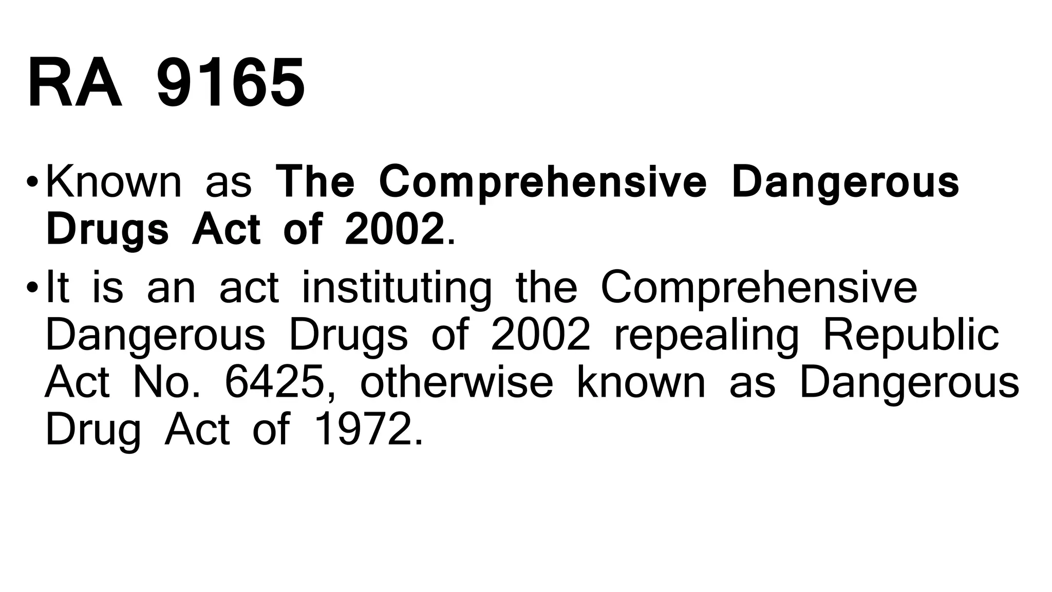RA 9165
•Known as The Comprehensive Dangerous
Drugs Act of 2002.
•It is an act instituting the Comprehensive
Dangerous Drugs of 2002 repealing Republic
Act No. 6425, otherwise known as Dangerous
Drug Act of 1972.
 
