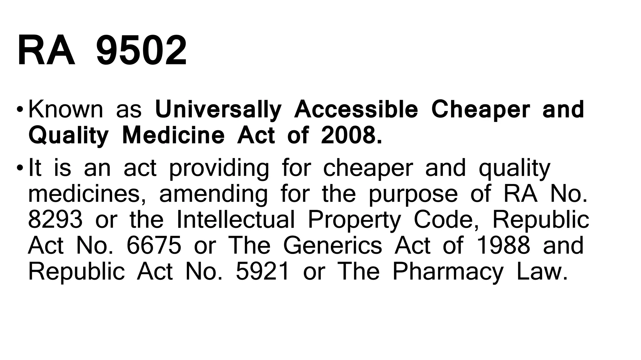 RA 9502
•Known as Universally Accessible Cheaper and
Quality Medicine Act of 2008.
•It is an act providing for cheaper and quality
medicines, amending for the purpose of RA No.
8293 or the Intellectual Property Code, Republic
Act No. 6675 or The Generics Act of 1988 and
Republic Act No. 5921 or The Pharmacy Law.
 