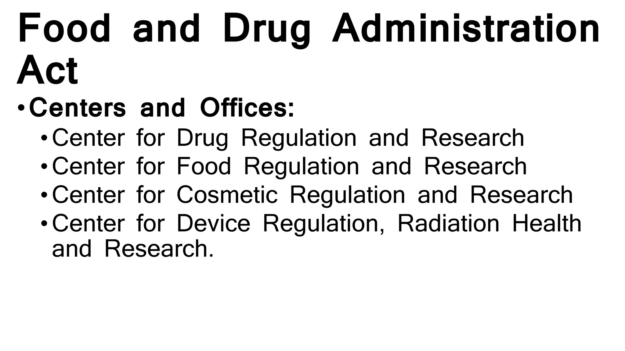 Food and Drug Administration
Act
•Centers and Offices:
•Center for Drug Regulation and Research
• Center for Food Regulation and Research
• Center for Cosmetic Regulation and Research
• Center for Device Regulation, Radiation Health
and Research.
 