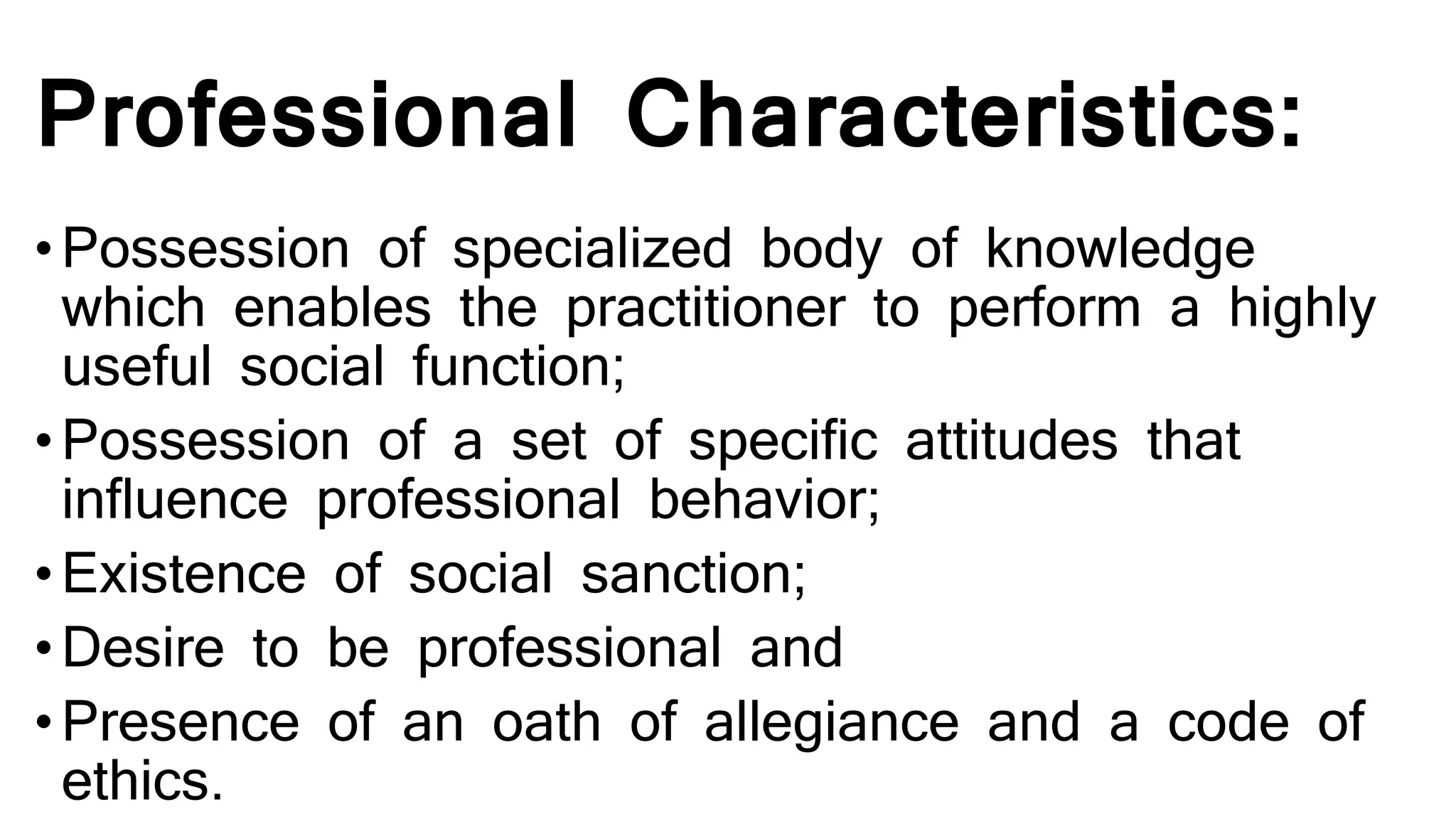 Professional Characteristics:
•Possession of specialized body of knowledge
which enables the practitioner to perform a highly
useful social function;
•Possession of a set of specific attitudes that
influence professional behavior;
•Existence of social sanction;
•Desire to be professional and
•Presence of an oath of allegiance and a code of
ethics.
 