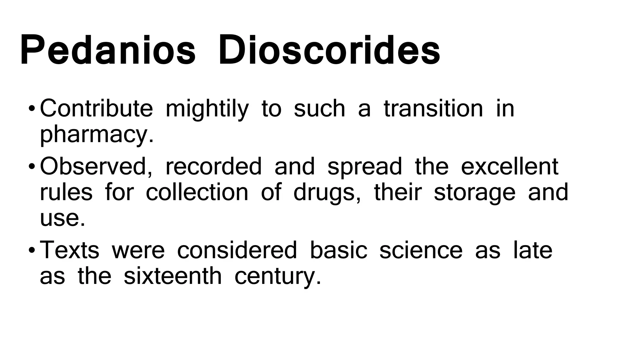 Pedanios Dioscorides
•Contribute mightily to such a transition in
pharmacy.
•Observed, recorded and spread the excellent
rules for collection of drugs, their storage and
use.
•Texts were considered basic science as late
as the sixteenth century.
 