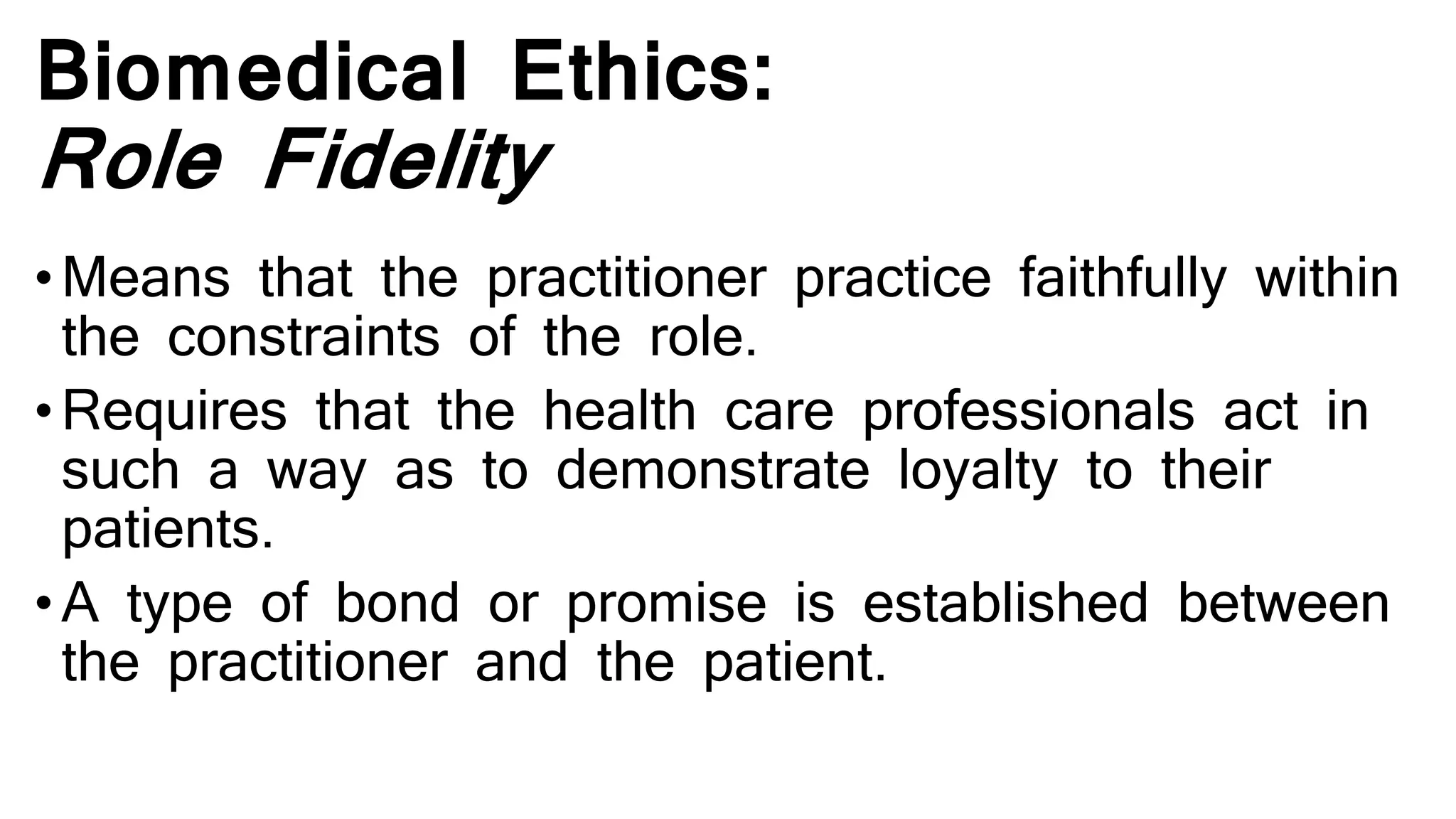 Biomedical Ethics:
Role Fidelity
•Means that the practitioner practice faithfully within
the constraints of the role.
•Requires that the health care professionals act in
such a way as to demonstrate loyalty to their
patients.
•A type of bond or promise is established between
the practitioner and the patient.
 