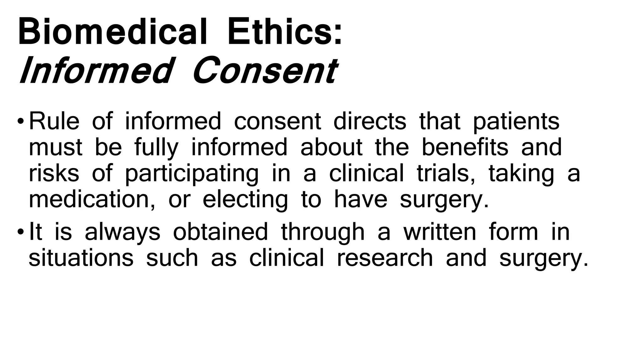 Biomedical Ethics:
Informed Consent
• Rule of informed consent directs that patients
must be fully informed about the benefits and
risks of participating in a clinical trials, taking a
medication, or electing to have surgery.
• It is always obtained through a written form in
situations such as clinical research and surgery.
 