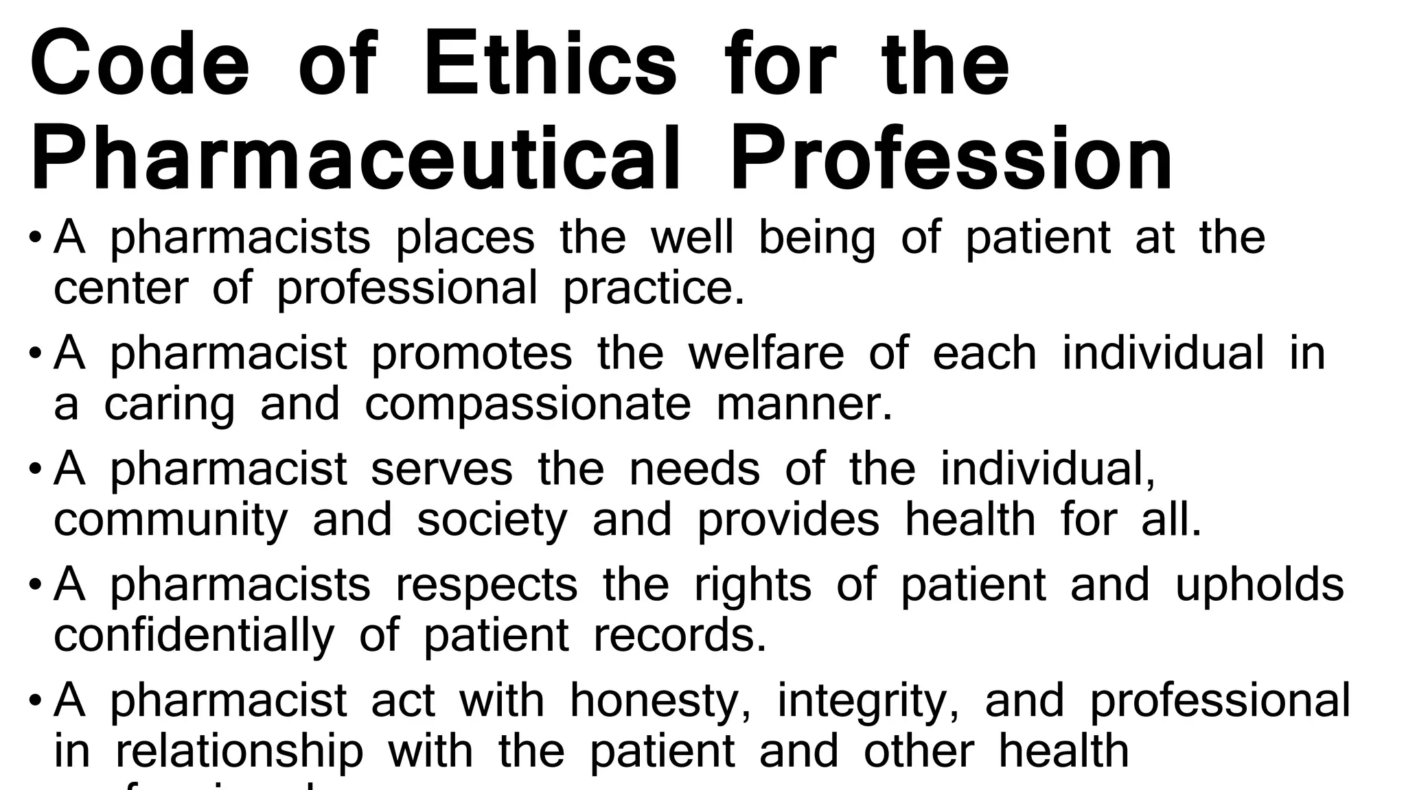 Code of Ethics for the
Pharmaceutical Profession
• A pharmacists places the well being of patient at the
center of professional practice.
• A pharmacist promotes the welfare of each individual in
a caring and compassionate manner.
• A pharmacist serves the needs of the individual,
community and society and provides health for all.
• A pharmacists respects the rights of patient and upholds
confidentially of patient records.
• A pharmacist act with honesty, integrity, and professional
in relationship with the patient and other health
 