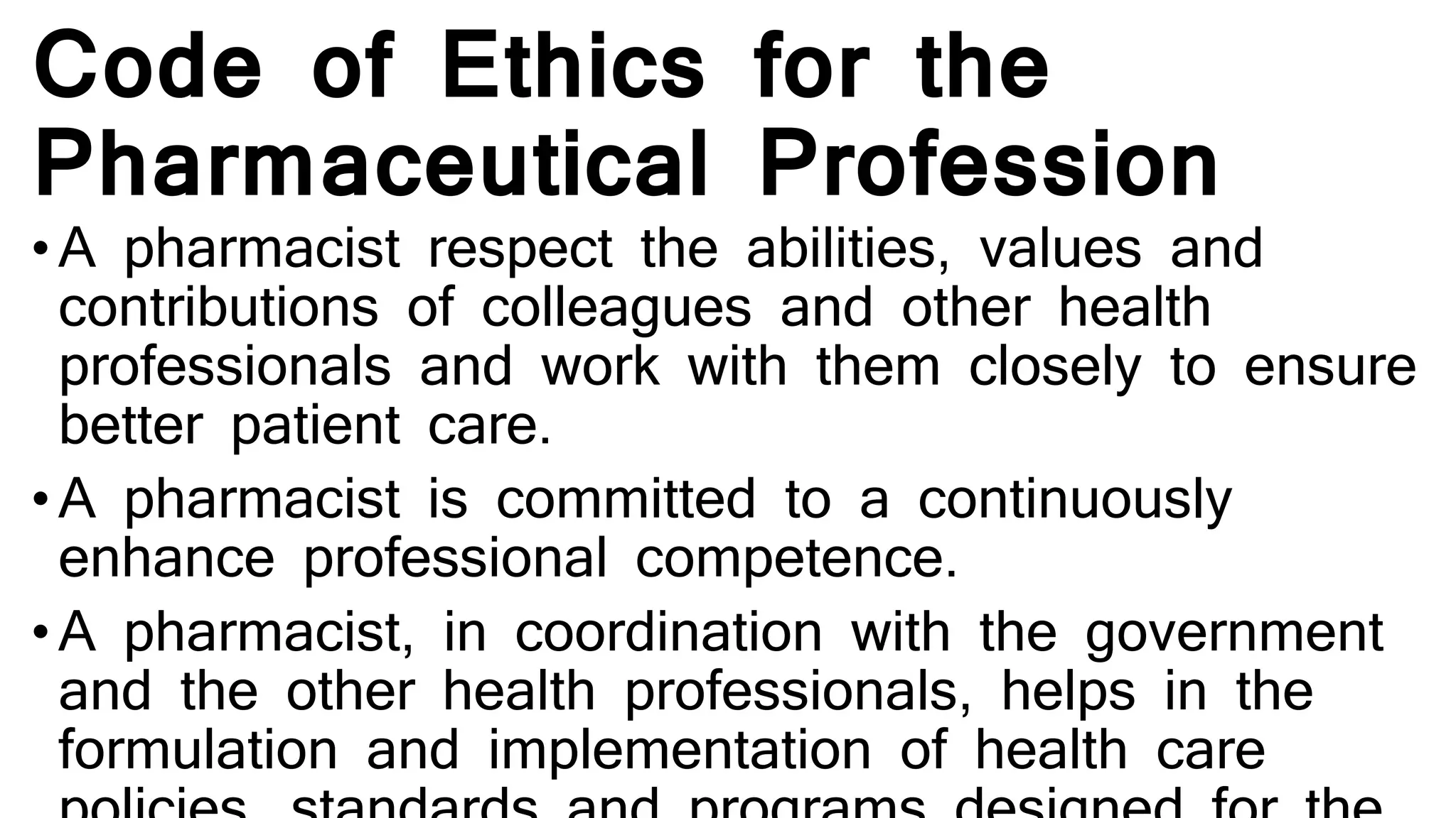 Code of Ethics for the
Pharmaceutical Profession
• A pharmacist respect the abilities, values and
contributions of colleagues and other health
professionals and work with them closely to ensure
better patient care.
• A pharmacist is committed to a continuously
enhance professional competence.
• A pharmacist, in coordination with the government
and the other health professionals, helps in the
formulation and implementation of health care
 