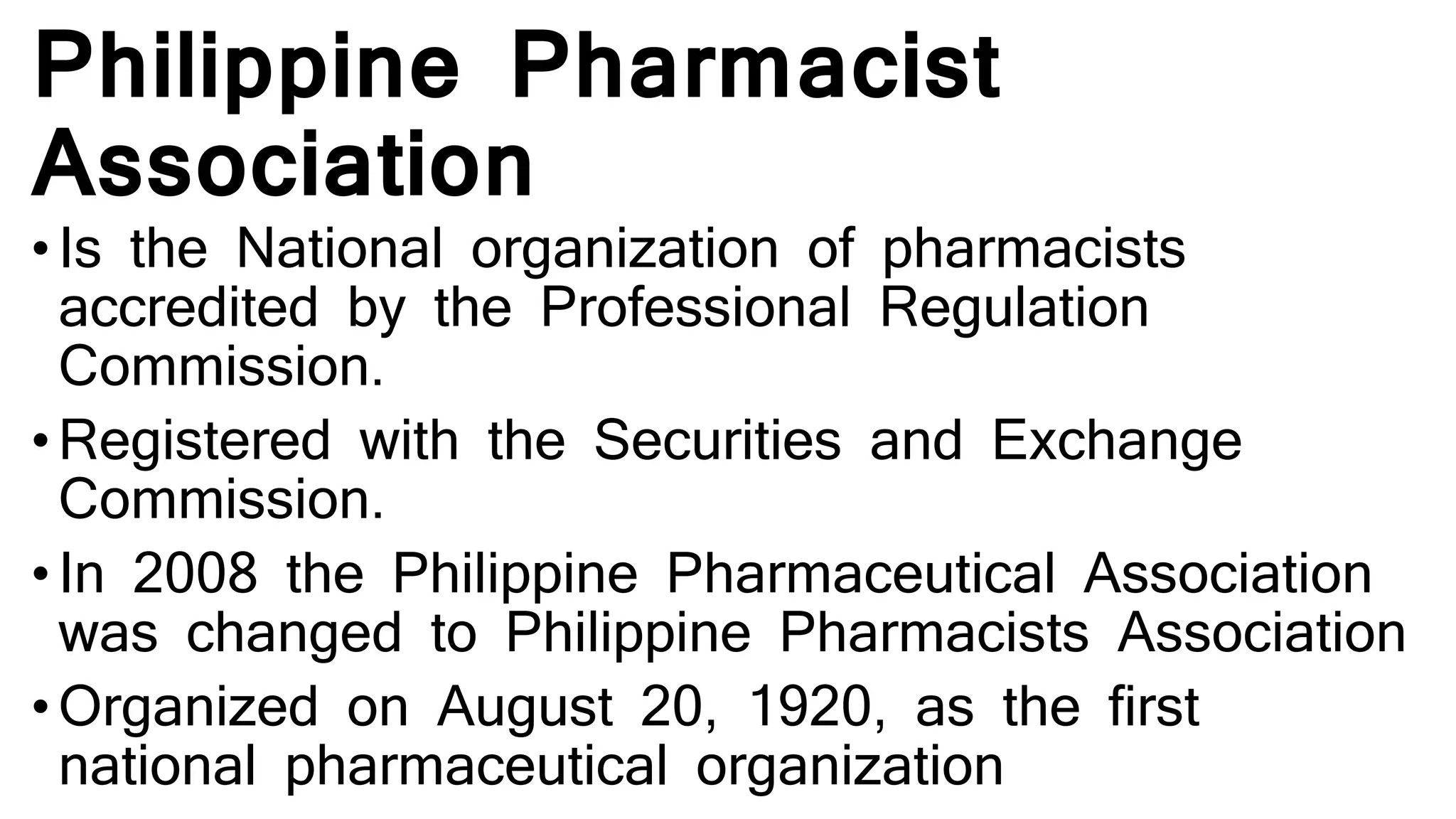 Philippine Pharmacist
Association
• Is the National organization of pharmacists
accredited by the Professional Regulation
Commission.
• Registered with the Securities and Exchange
Commission.
• In 2008 the Philippine Pharmaceutical Association
was changed to Philippine Pharmacists Association
• Organized on August 20, 1920, as the first
national pharmaceutical organization
 