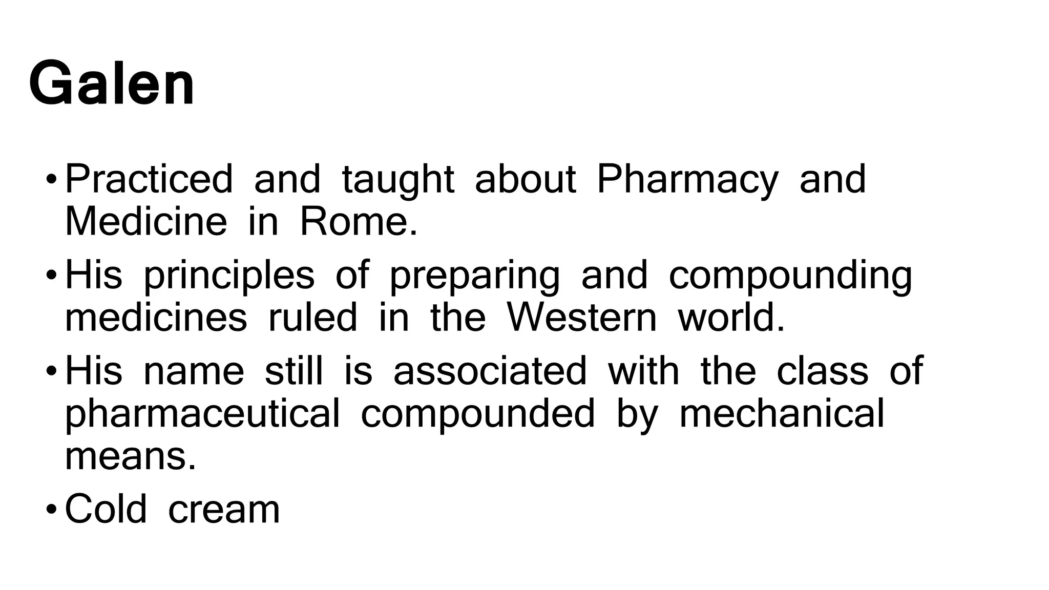 Galen
•Practiced and taught about Pharmacy and
Medicine in Rome.
•His principles of preparing and compounding
medicines ruled in the Western world.
•His name still is associated with the class of
pharmaceutical compounded by mechanical
means.
•Cold cream
 