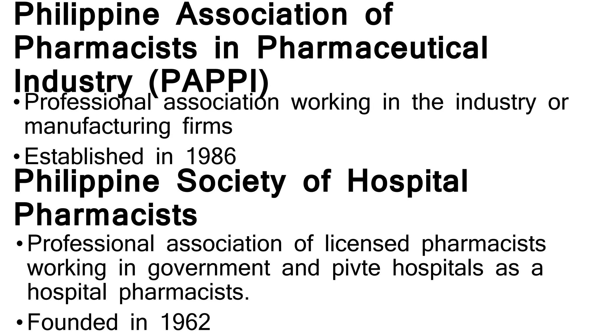 Philippine Association of
Pharmacists in Pharmaceutical
Industry (PAPPI)
• Professional association working in the industry or
manufacturing firms
• Established in 1986
Philippine Society of Hospital
Pharmacists
• Professional association of licensed pharmacists
working in government and pivte hospitals as a
hospital pharmacists.
• Founded in 1962
 