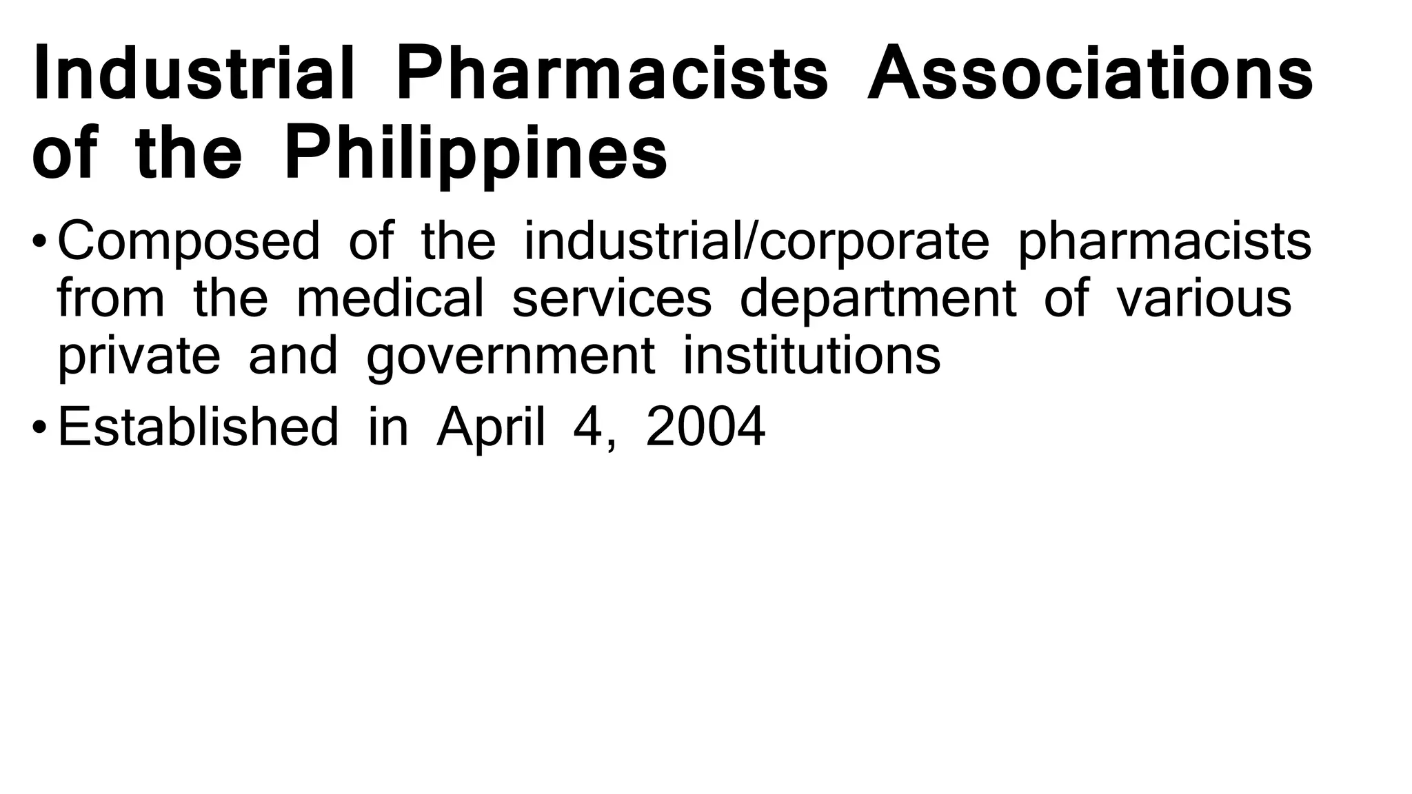 Industrial Pharmacists Associations
of the Philippines
• Composed of the industrial/corporate pharmacists
from the medical services department of various
private and government institutions
• Established in April 4, 2004
 