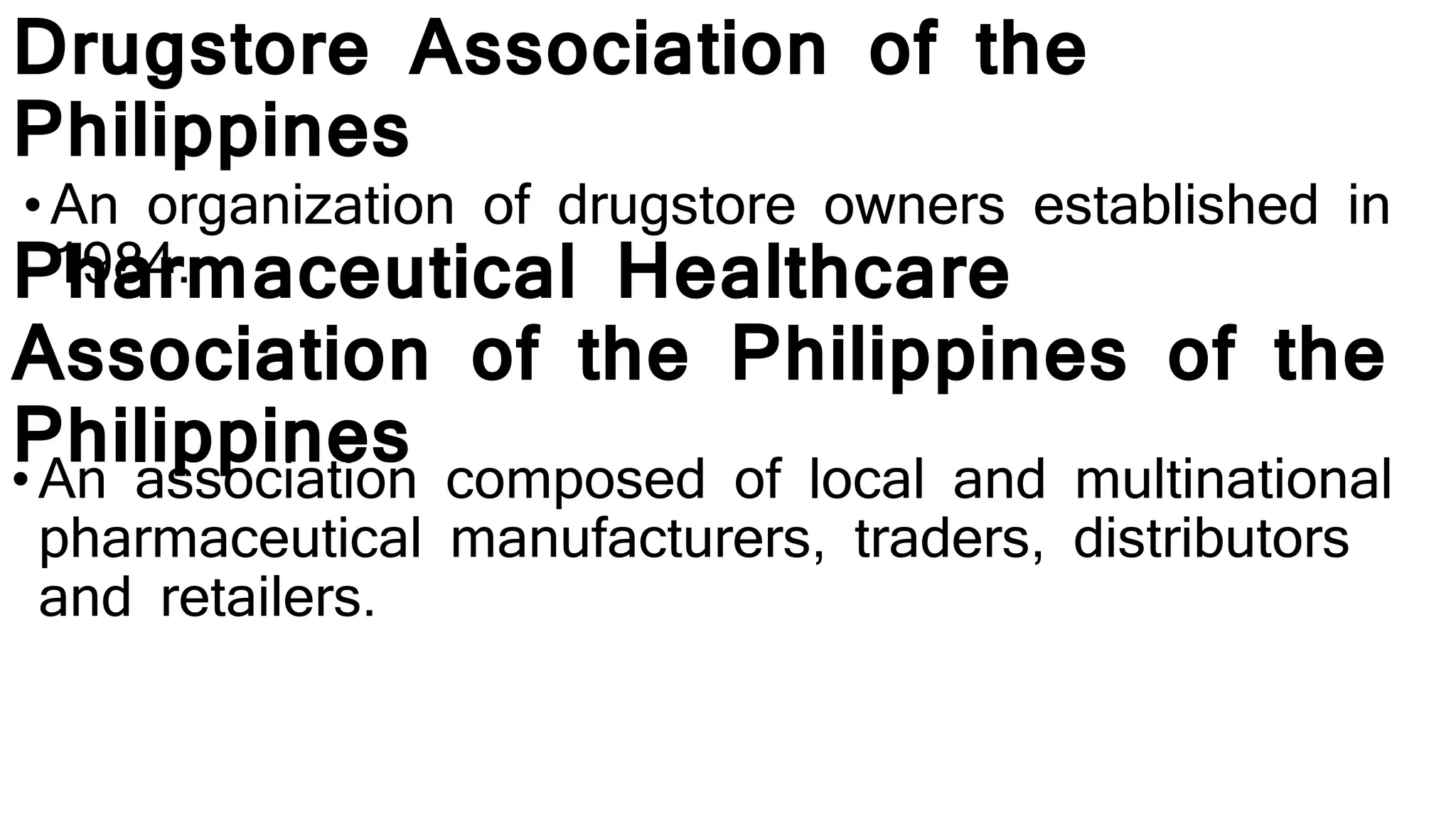 Drugstore Association of the
Philippines
• An organization of drugstore owners established in
1984.Pharmaceutical Healthcare
Association of the Philippines of the
Philippines•An association composed of local and multinational
pharmaceutical manufacturers, traders, distributors
and retailers.
 