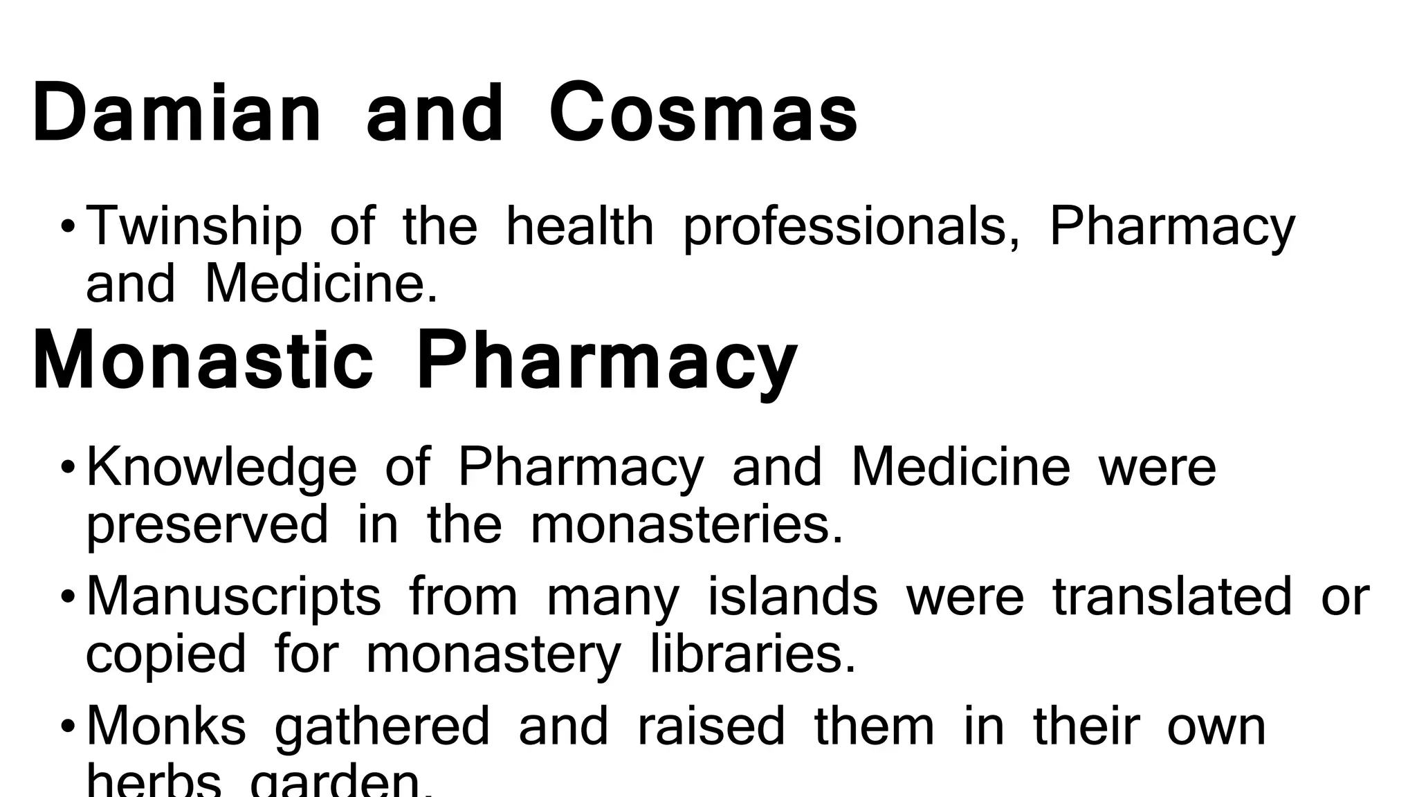 Damian and Cosmas
•Twinship of the health professionals, Pharmacy
and Medicine.
Monastic Pharmacy
•Knowledge of Pharmacy and Medicine were
preserved in the monasteries.
•Manuscripts from many islands were translated or
copied for monastery libraries.
•Monks gathered and raised them in their own
 