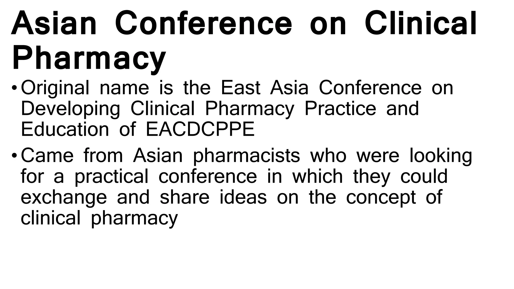 Asian Conference on Clinical
Pharmacy
• Original name is the East Asia Conference on
Developing Clinical Pharmacy Practice and
Education of EACDCPPE
• Came from Asian pharmacists who were looking
for a practical conference in which they could
exchange and share ideas on the concept of
clinical pharmacy
 