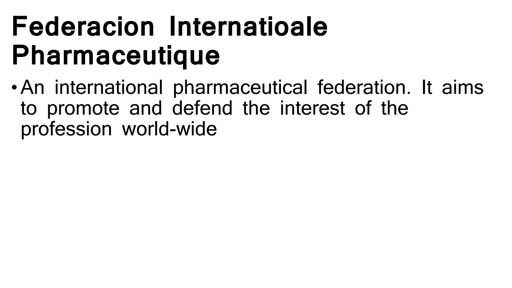 Federacion Internatioale
Pharmaceutique
• An international pharmaceutical federation. It aims
to promote and defend the interest of the
profession world-wide
 