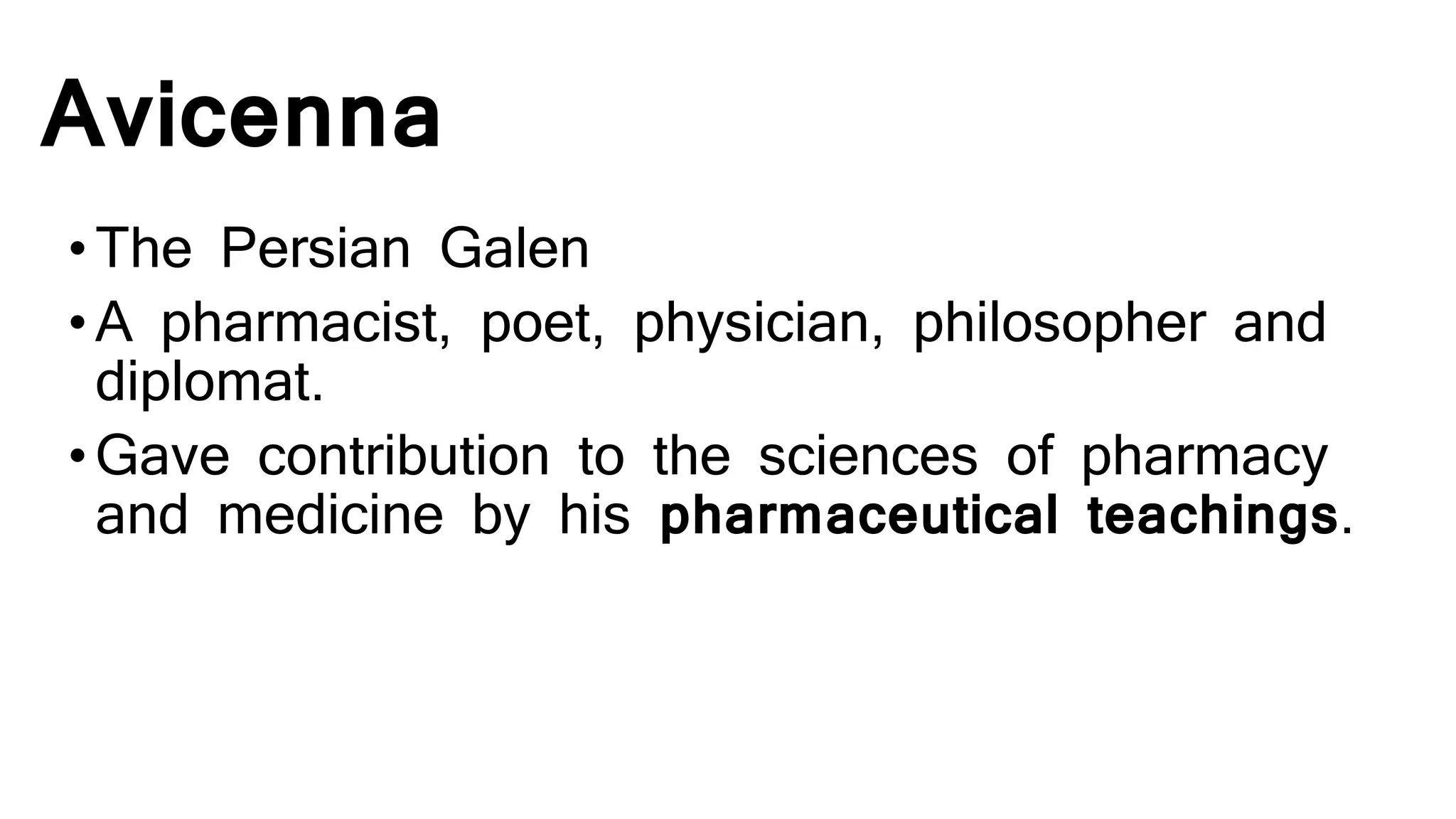 Avicenna
•The Persian Galen
•A pharmacist, poet, physician, philosopher and
diplomat.
•Gave contribution to the sciences of pharmacy
and medicine by his pharmaceutical teachings.
 