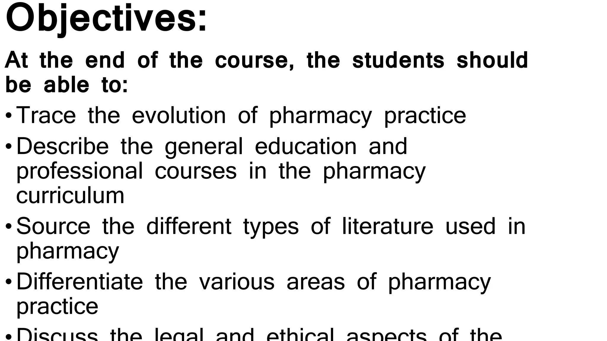 Objectives:
At the end of the course, the students should
be able to:
•Trace the evolution of pharmacy practice
•Describe the general education and
professional courses in the pharmacy
curriculum
•Source the different types of literature used in
pharmacy
•Differentiate the various areas of pharmacy
practice
 