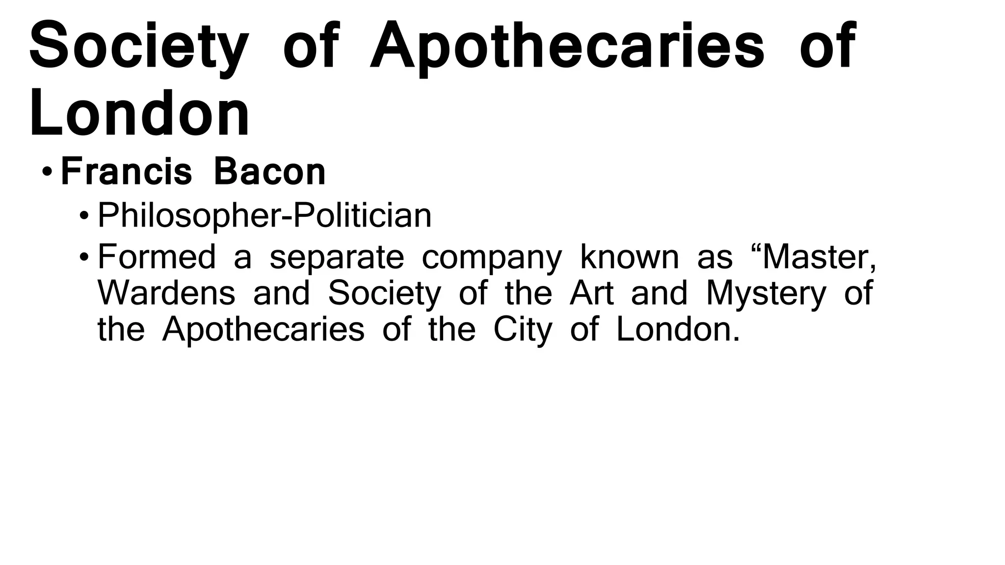 Society of Apothecaries of
London
•Francis Bacon
• Philosopher-Politician
• Formed a separate company known as “Master,
Wardens and Society of the Art and Mystery of
the Apothecaries of the City of London.
 