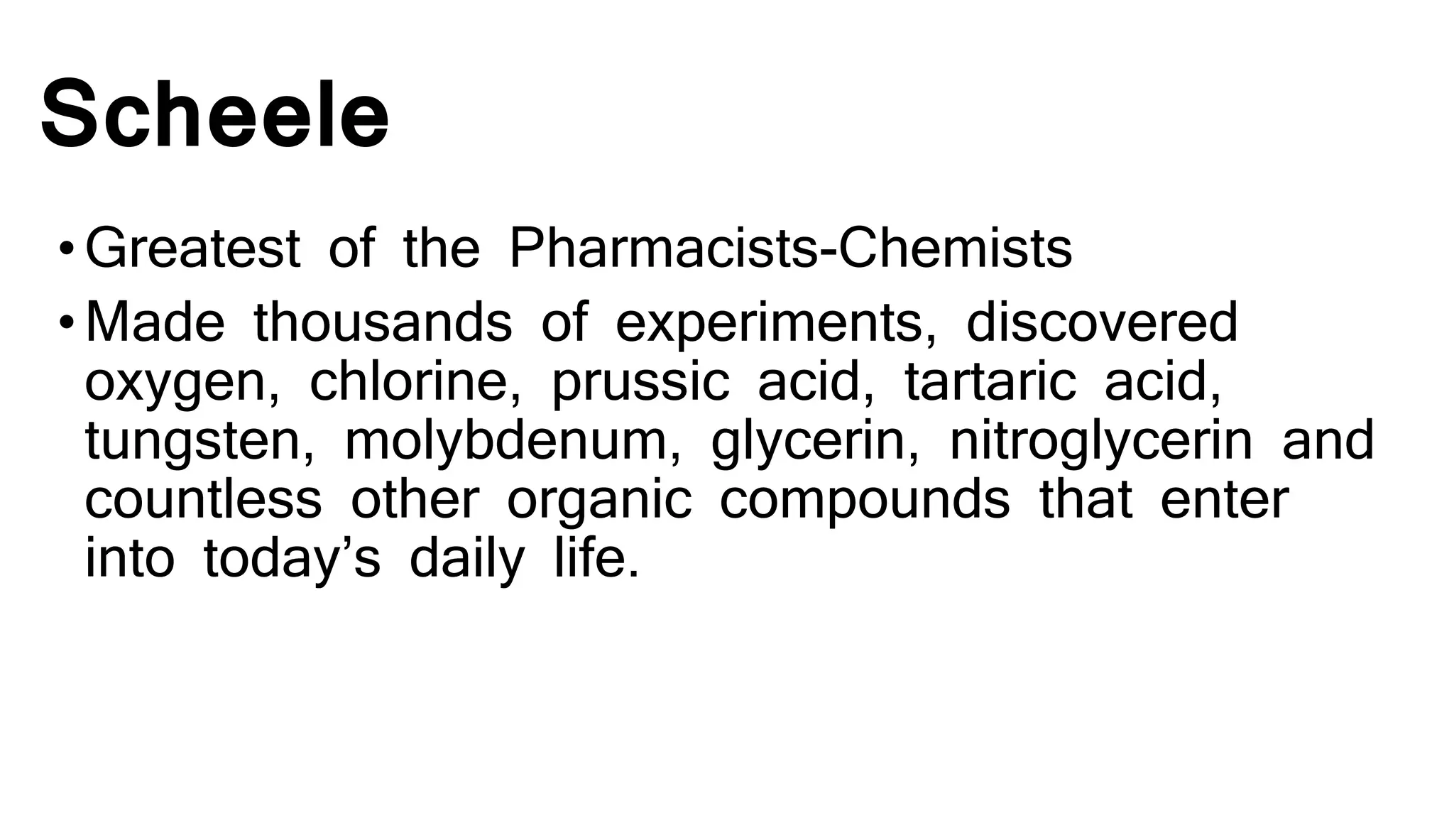 Scheele
•Greatest of the Pharmacists-Chemists
•Made thousands of experiments, discovered
oxygen, chlorine, prussic acid, tartaric acid,
tungsten, molybdenum, glycerin, nitroglycerin and
countless other organic compounds that enter
into today’s daily life.
 