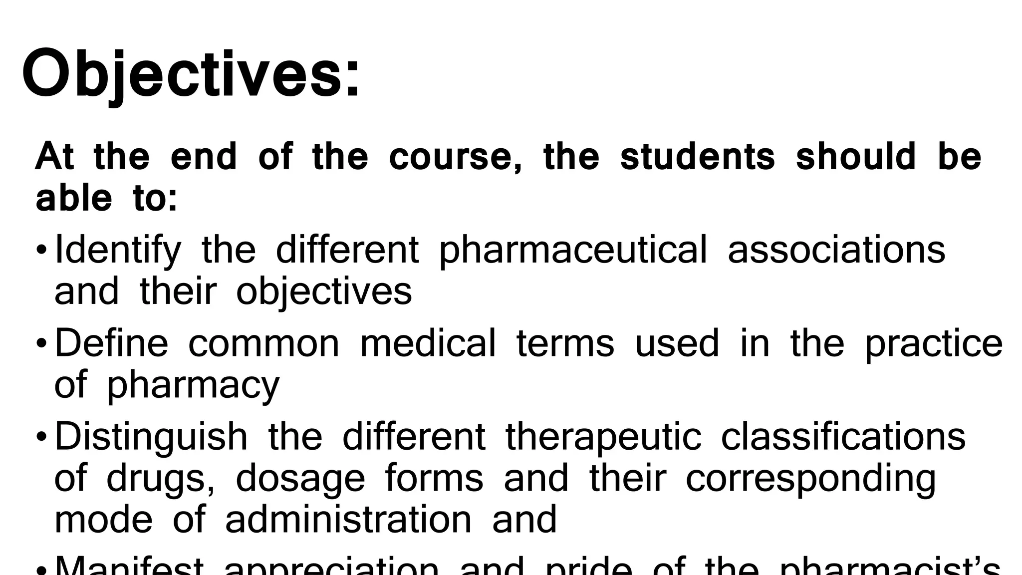 Objectives:
At the end of the course, the students should be
able to:
•Identify the different pharmaceutical associations
and their objectives
•Define common medical terms used in the practice
of pharmacy
•Distinguish the different therapeutic classifications
of drugs, dosage forms and their corresponding
mode of administration and
 