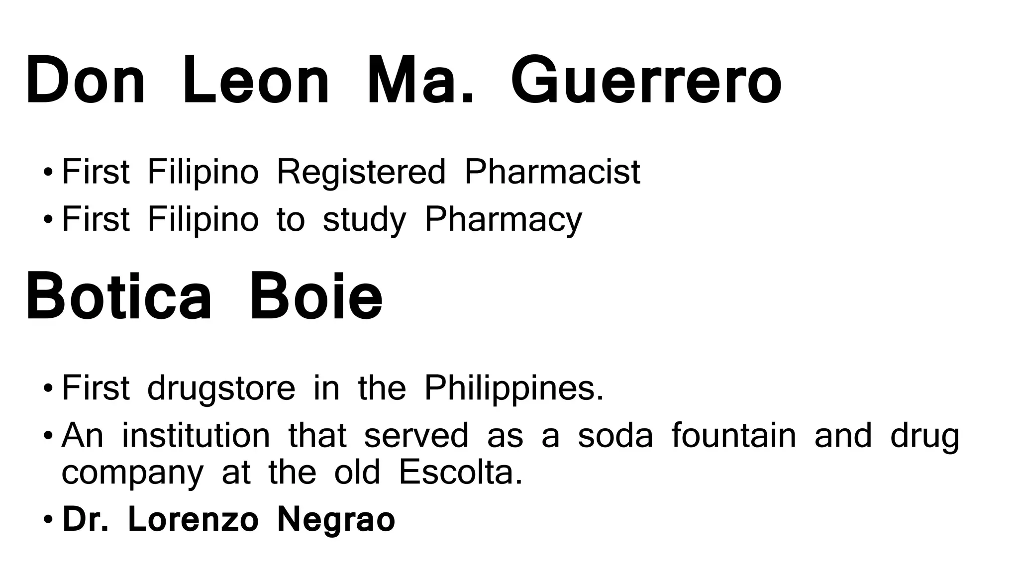 Don Leon Ma. Guerrero
• First Filipino Registered Pharmacist
• First Filipino to study Pharmacy
Botica Boie
• First drugstore in the Philippines.
• An institution that served as a soda fountain and drug
company at the old Escolta.
• Dr. Lorenzo Negrao
 