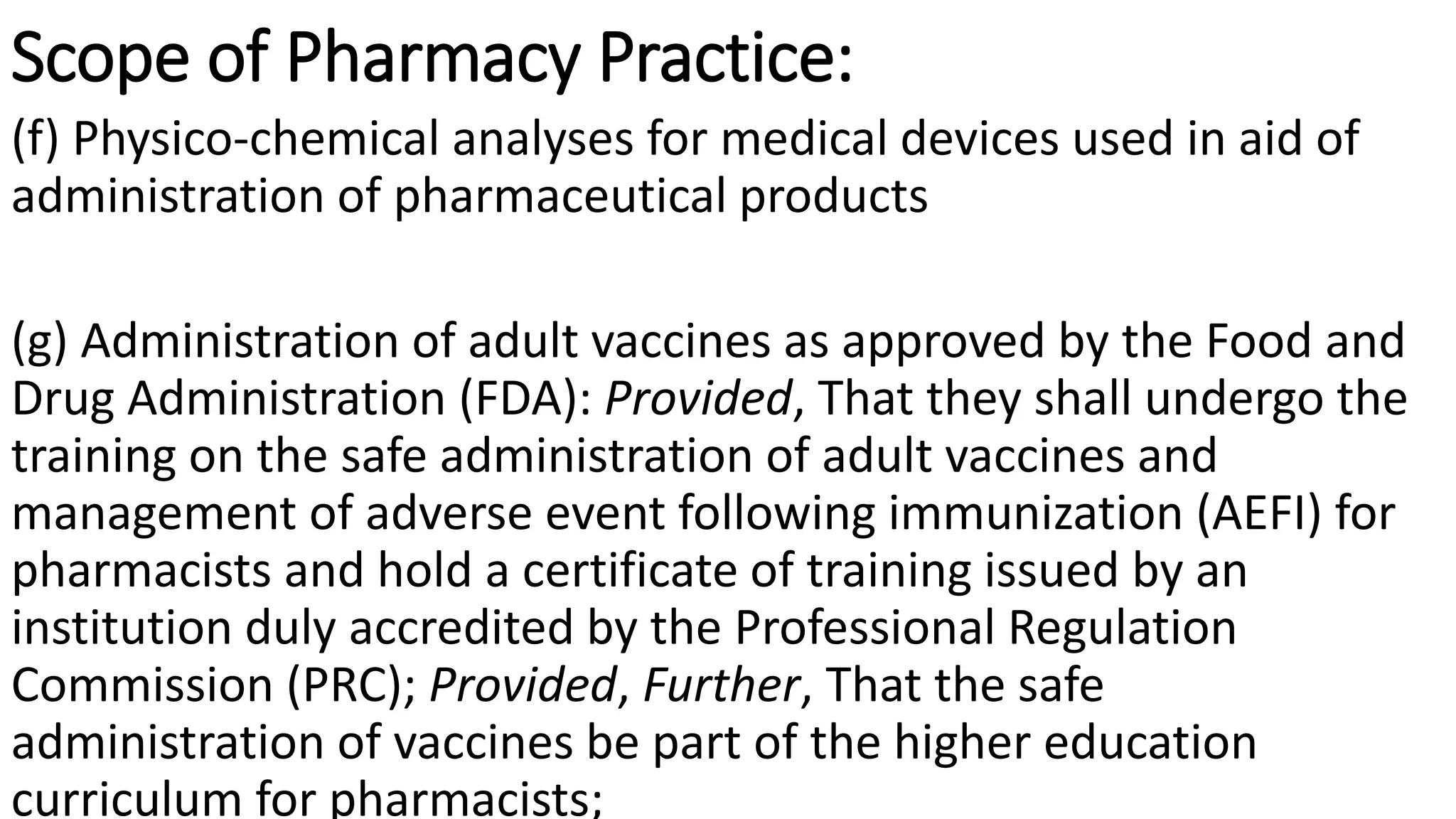 Scope of Pharmacy Practice:
(f) Physico-chemical analyses for medical devices used in aid of
administration of pharmaceutical products
(g) Administration of adult vaccines as approved by the Food and
Drug Administration (FDA): Provided, That they shall undergo the
training on the safe administration of adult vaccines and
management of adverse event following immunization (AEFI) for
pharmacists and hold a certificate of training issued by an
institution duly accredited by the Professional Regulation
Commission (PRC); Provided, Further, That the safe
administration of vaccines be part of the higher education
curriculum for pharmacists;
 