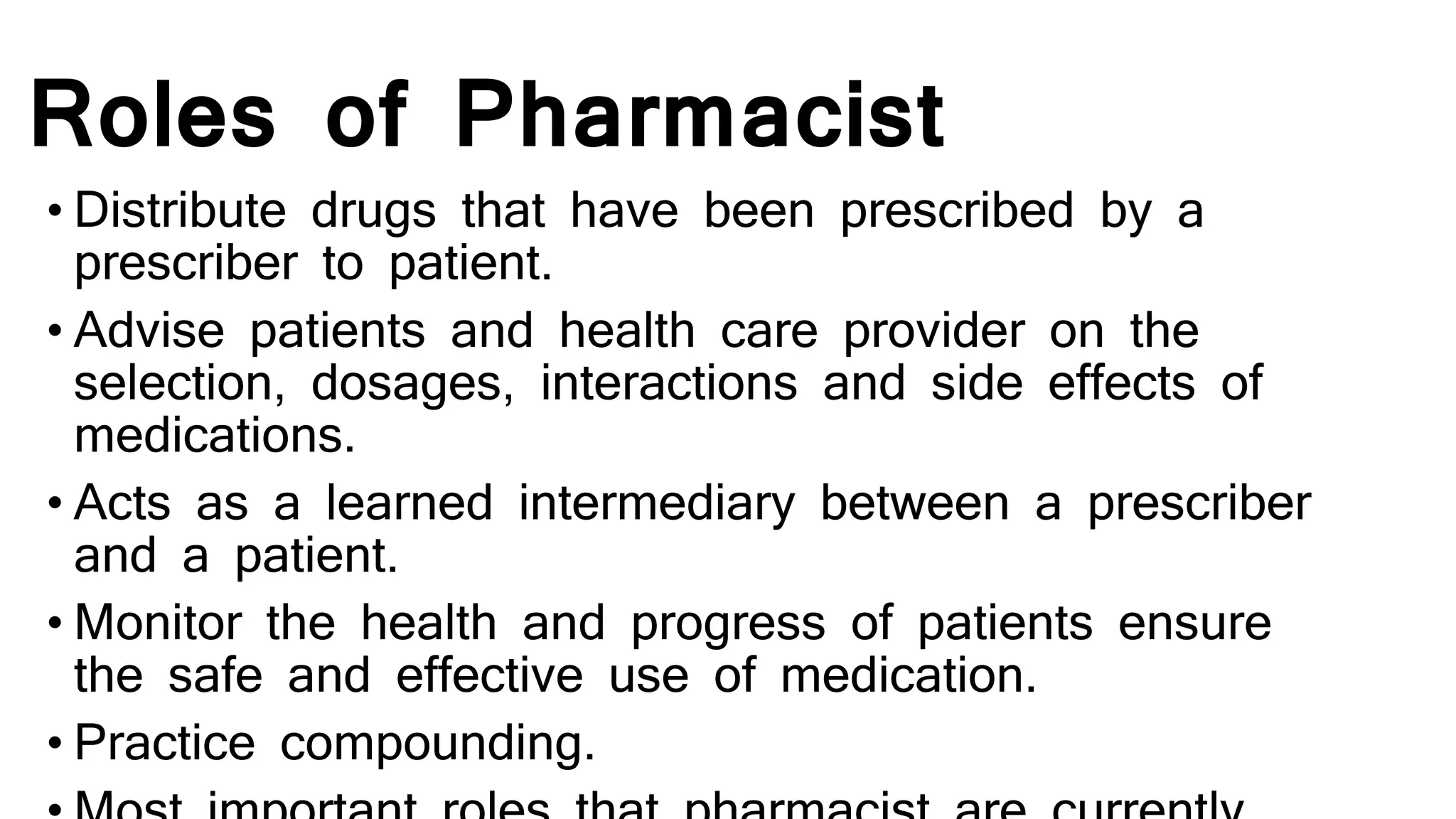Roles of Pharmacist
• Distribute drugs that have been prescribed by a
prescriber to patient.
• Advise patients and health care provider on the
selection, dosages, interactions and side effects of
medications.
• Acts as a learned intermediary between a prescriber
and a patient.
• Monitor the health and progress of patients ensure
the safe and effective use of medication.
• Practice compounding.
 