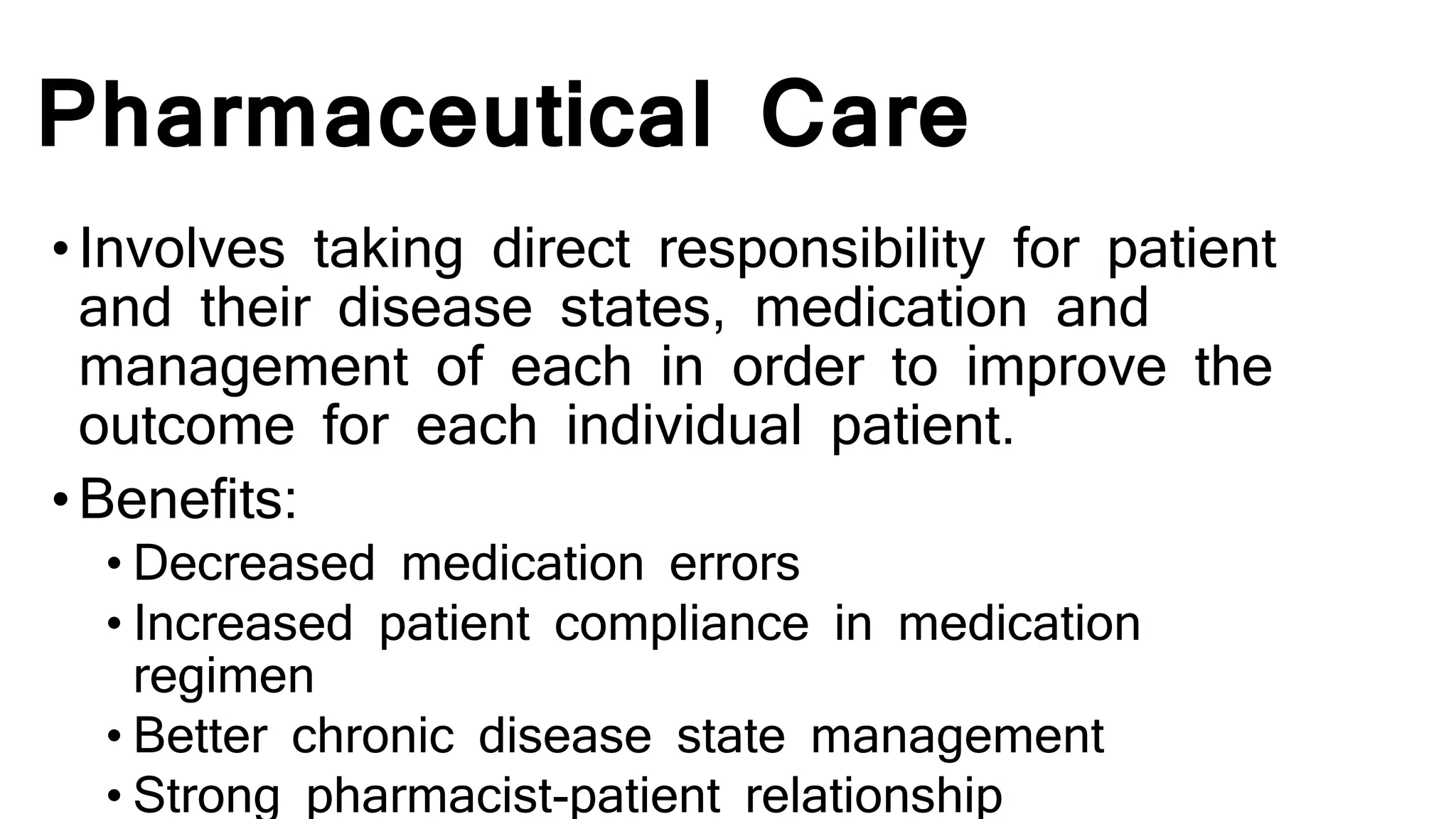 Pharmaceutical Care
•Involves taking direct responsibility for patient
and their disease states, medication and
management of each in order to improve the
outcome for each individual patient.
•Benefits:
• Decreased medication errors
• Increased patient compliance in medication
regimen
• Better chronic disease state management
• Strong pharmacist-patient relationship
 