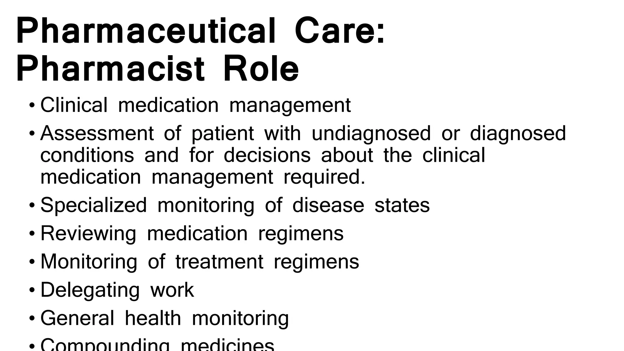 Pharmaceutical Care:
Pharmacist Role
• Clinical medication management
• Assessment of patient with undiagnosed or diagnosed
conditions and for decisions about the clinical
medication management required.
• Specialized monitoring of disease states
• Reviewing medication regimens
• Monitoring of treatment regimens
• Delegating work
• General health monitoring
 