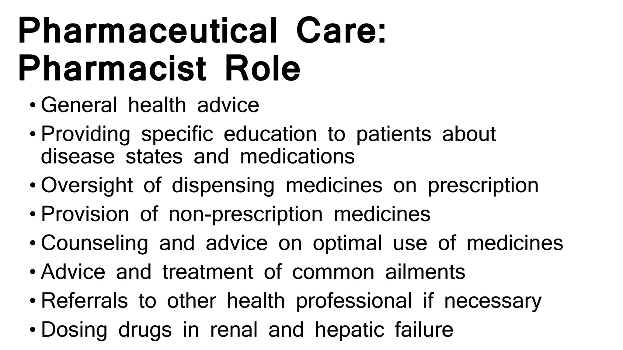 Pharmaceutical Care:
Pharmacist Role
• General health advice
• Providing specific education to patients about
disease states and medications
• Oversight of dispensing medicines on prescription
• Provision of non-prescription medicines
• Counseling and advice on optimal use of medicines
• Advice and treatment of common ailments
• Referrals to other health professional if necessary
• Dosing drugs in renal and hepatic failure
 