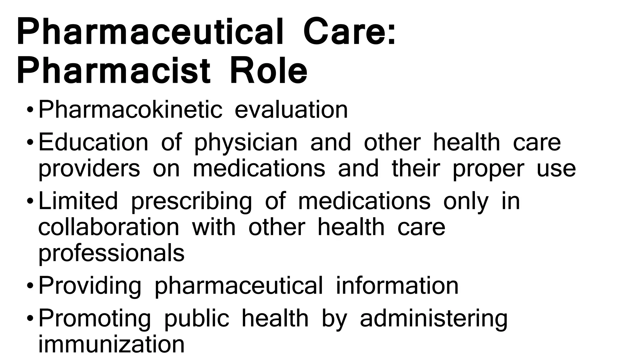 Pharmaceutical Care:
Pharmacist Role
•Pharmacokinetic evaluation
•Education of physician and other health care
providers on medications and their proper use
•Limited prescribing of medications only in
collaboration with other health care
professionals
•Providing pharmaceutical information
•Promoting public health by administering
immunization
 