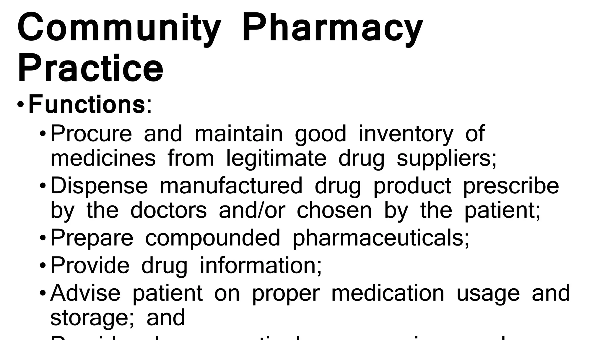 Community Pharmacy
Practice
•Functions:
•Procure and maintain good inventory of
medicines from legitimate drug suppliers;
• Dispense manufactured drug product prescribe
by the doctors and/or chosen by the patient;
• Prepare compounded pharmaceuticals;
• Provide drug information;
• Advise patient on proper medication usage and
storage; and
 