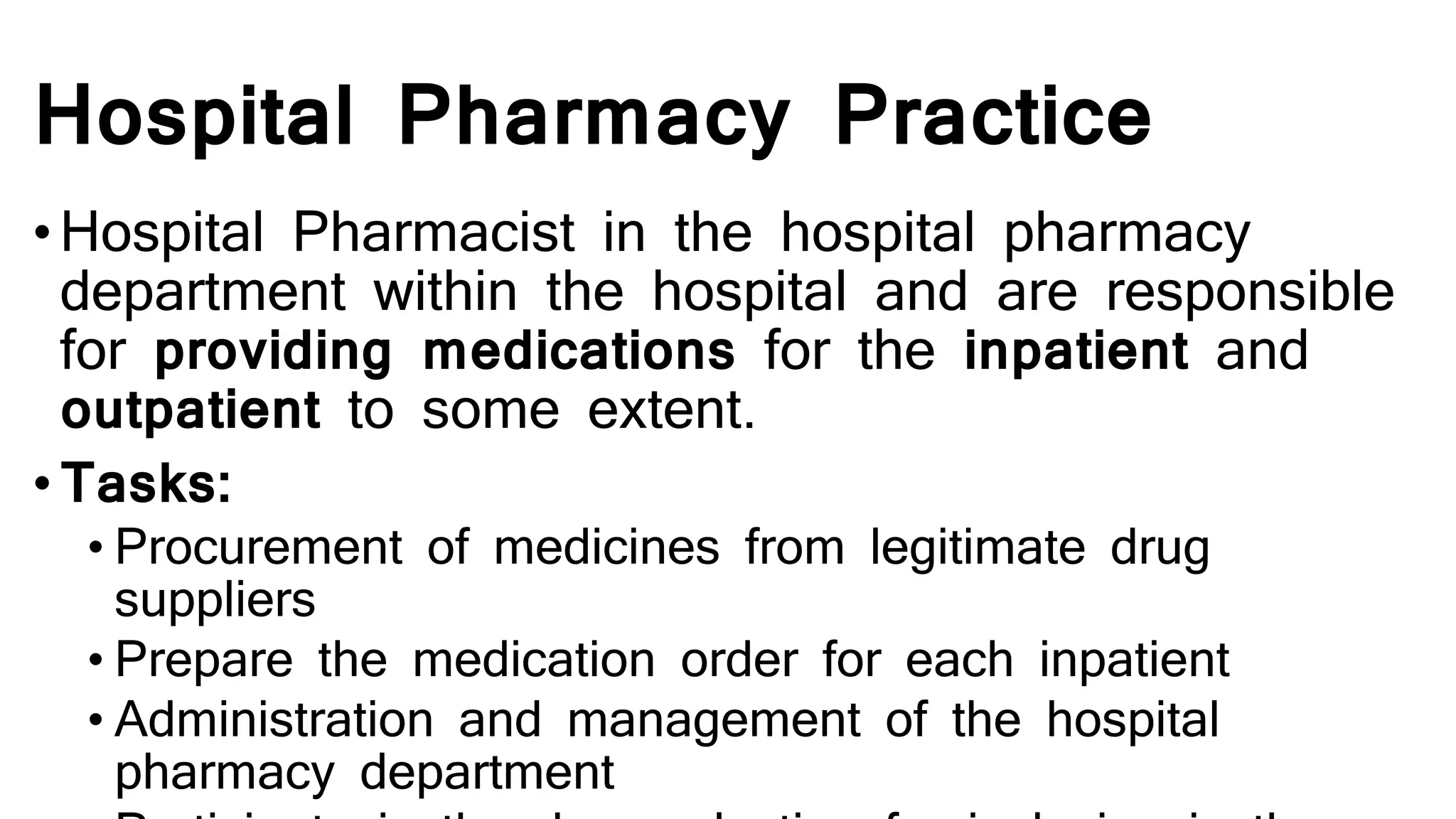 Hospital Pharmacy Practice
•Hospital Pharmacist in the hospital pharmacy
department within the hospital and are responsible
for providing medications for the inpatient and
outpatient to some extent.
• Tasks:
• Procurement of medicines from legitimate drug
suppliers
• Prepare the medication order for each inpatient
• Administration and management of the hospital
pharmacy department
 