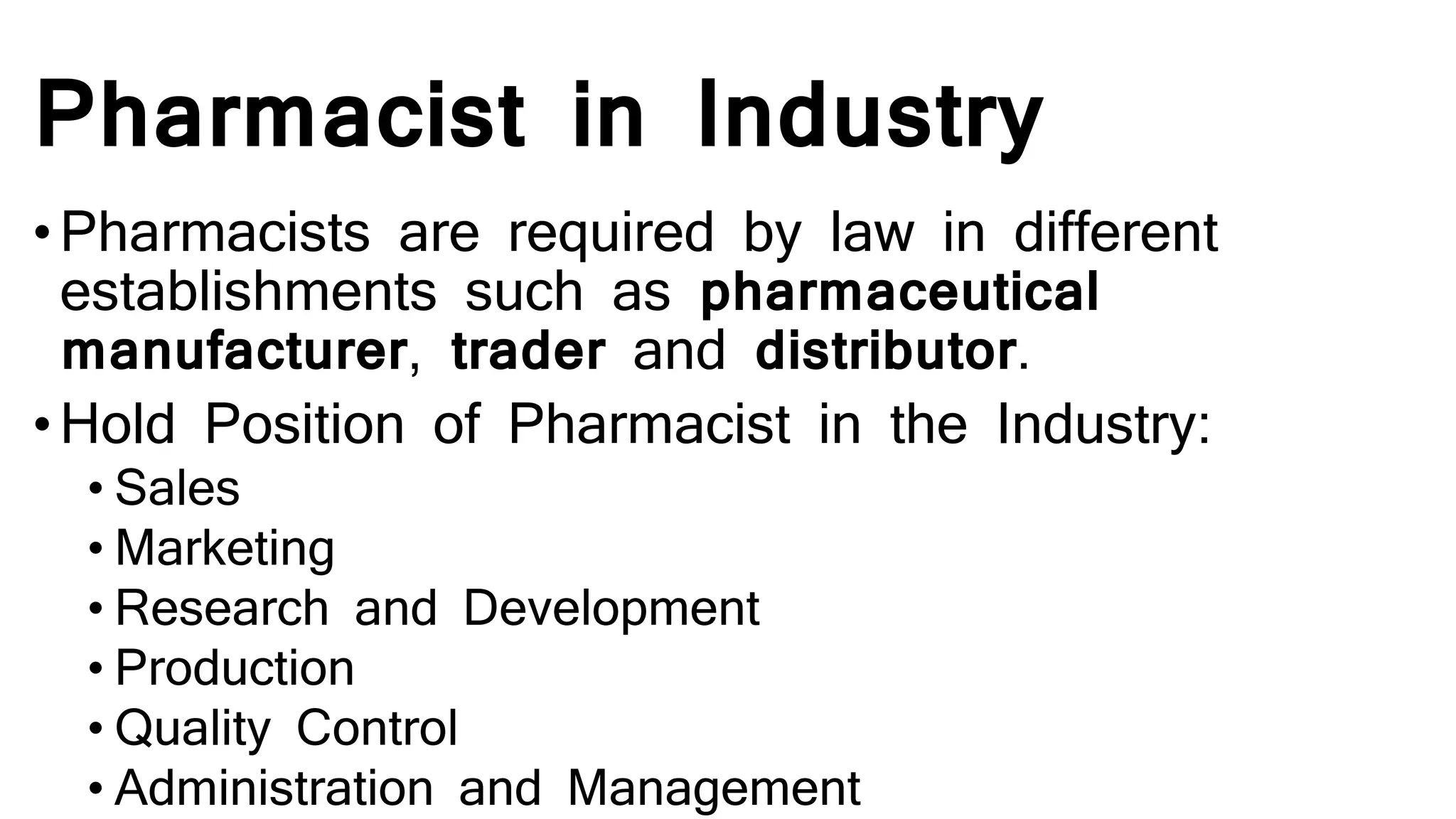 Pharmacist in Industry
•Pharmacists are required by law in different
establishments such as pharmaceutical
manufacturer, trader and distributor.
•Hold Position of Pharmacist in the Industry:
• Sales
• Marketing
• Research and Development
• Production
• Quality Control
• Administration and Management
 