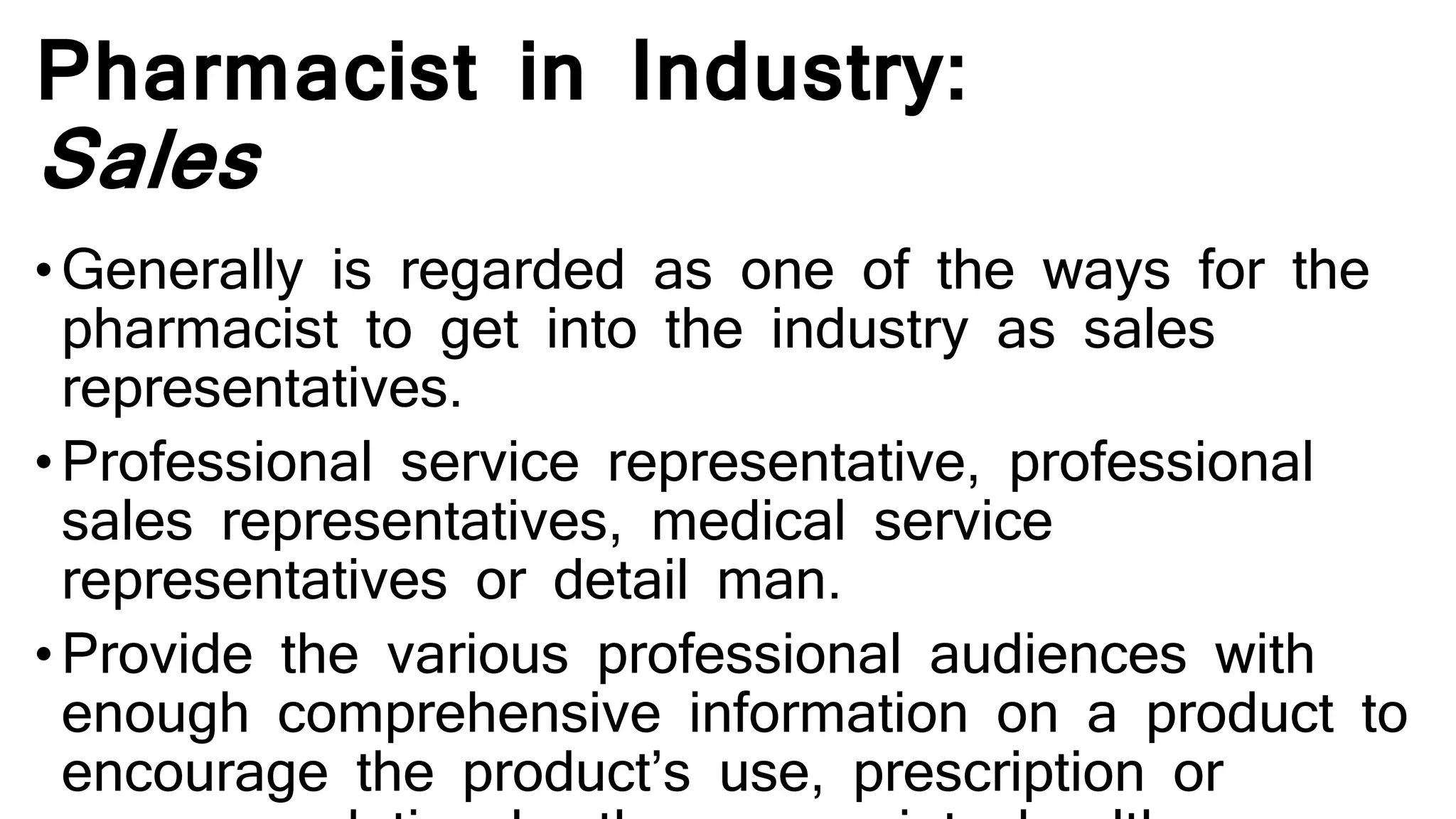 Pharmacist in Industry:
Sales
•Generally is regarded as one of the ways for the
pharmacist to get into the industry as sales
representatives.
•Professional service representative, professional
sales representatives, medical service
representatives or detail man.
•Provide the various professional audiences with
enough comprehensive information on a product to
encourage the product’s use, prescription or
 