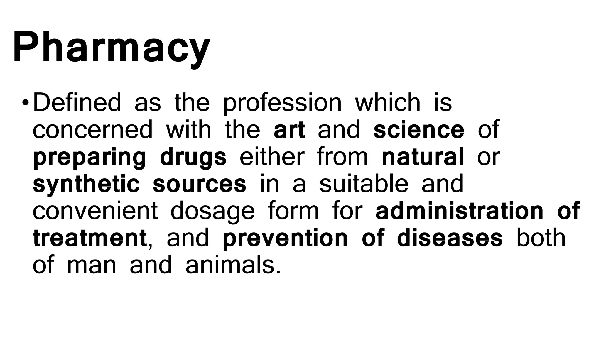 Pharmacy
•Defined as the profession which is
concerned with the art and science of
preparing drugs either from natural or
synthetic sources in a suitable and
convenient dosage form for administration of
treatment, and prevention of diseases both
of man and animals.
 