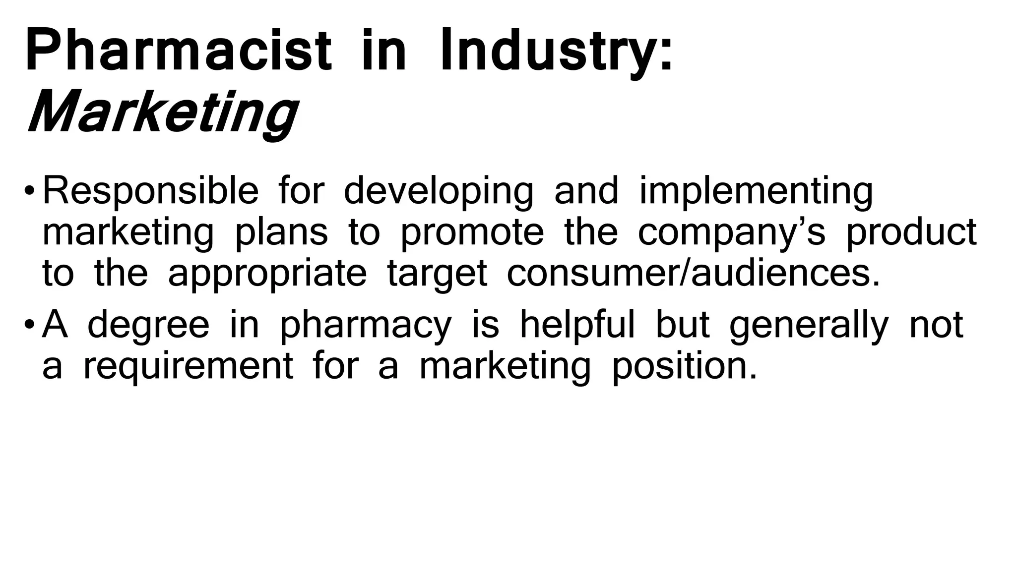 Pharmacist in Industry:
Marketing
• Responsible for developing and implementing
marketing plans to promote the company’s product
to the appropriate target consumer/audiences.
•A degree in pharmacy is helpful but generally not
a requirement for a marketing position.
 
