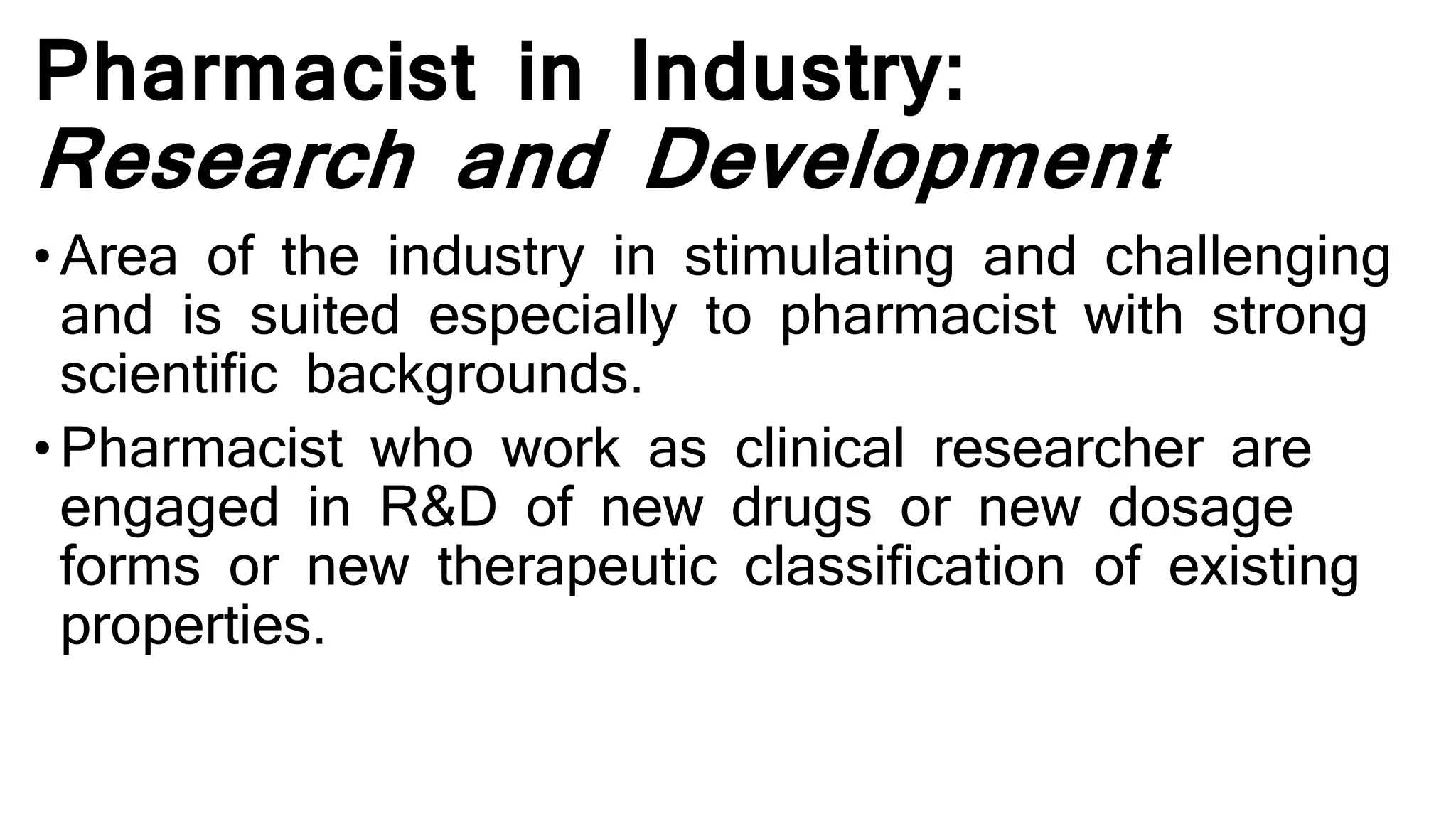 Pharmacist in Industry:
Research and Development
•Area of the industry in stimulating and challenging
and is suited especially to pharmacist with strong
scientific backgrounds.
•Pharmacist who work as clinical researcher are
engaged in R&D of new drugs or new dosage
forms or new therapeutic classification of existing
properties.
 