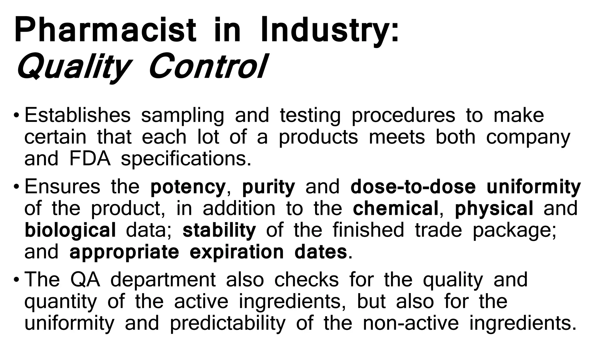 Pharmacist in Industry:
Quality Control
• Establishes sampling and testing procedures to make
certain that each lot of a products meets both company
and FDA specifications.
• Ensures the potency, purity and dose-to-dose uniformity
of the product, in addition to the chemical, physical and
biological data; stability of the finished trade package;
and appropriate expiration dates.
• The QA department also checks for the quality and
quantity of the active ingredients, but also for the
uniformity and predictability of the non-active ingredients.
 