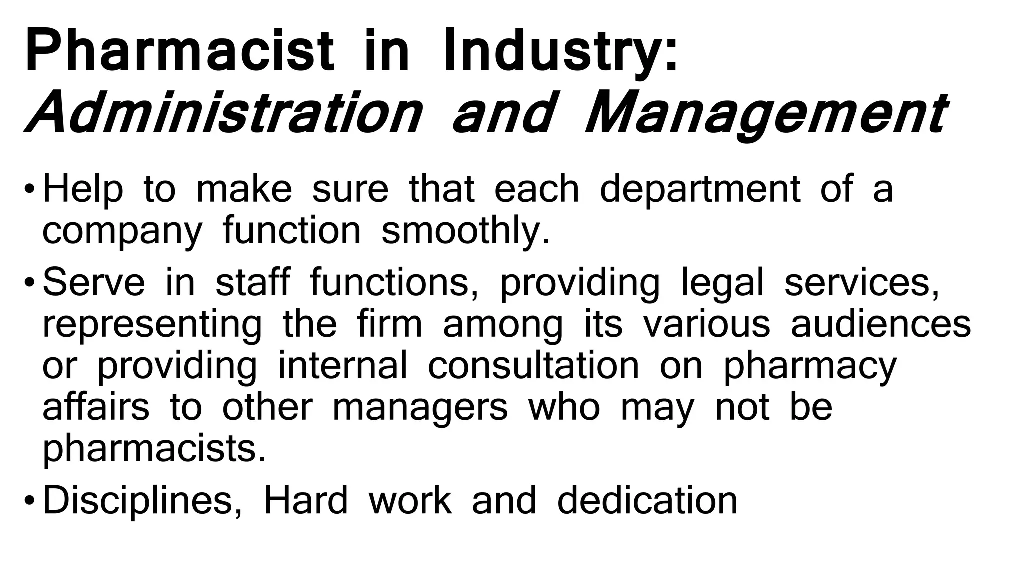 Pharmacist in Industry:
Administration and Management
•Help to make sure that each department of a
company function smoothly.
• Serve in staff functions, providing legal services,
representing the firm among its various audiences
or providing internal consultation on pharmacy
affairs to other managers who may not be
pharmacists.
• Disciplines, Hard work and dedication
 