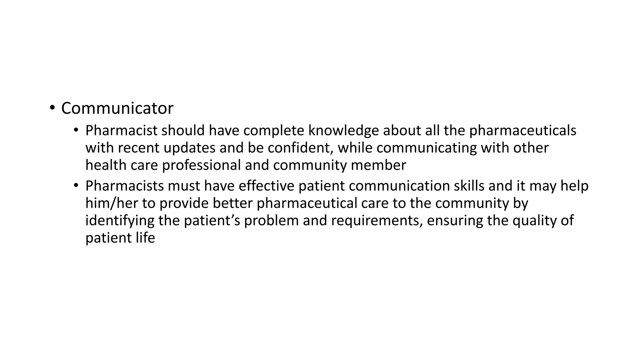 • Communicator
• Pharmacist should have complete knowledge about all the pharmaceuticals
with recent updates and be confident, while communicating with other
health care professional and community member
• Pharmacists must have effective patient communication skills and it may help
him/her to provide better pharmaceutical care to the community by
identifying the patient’s problem and requirements, ensuring the quality of
patient life
 