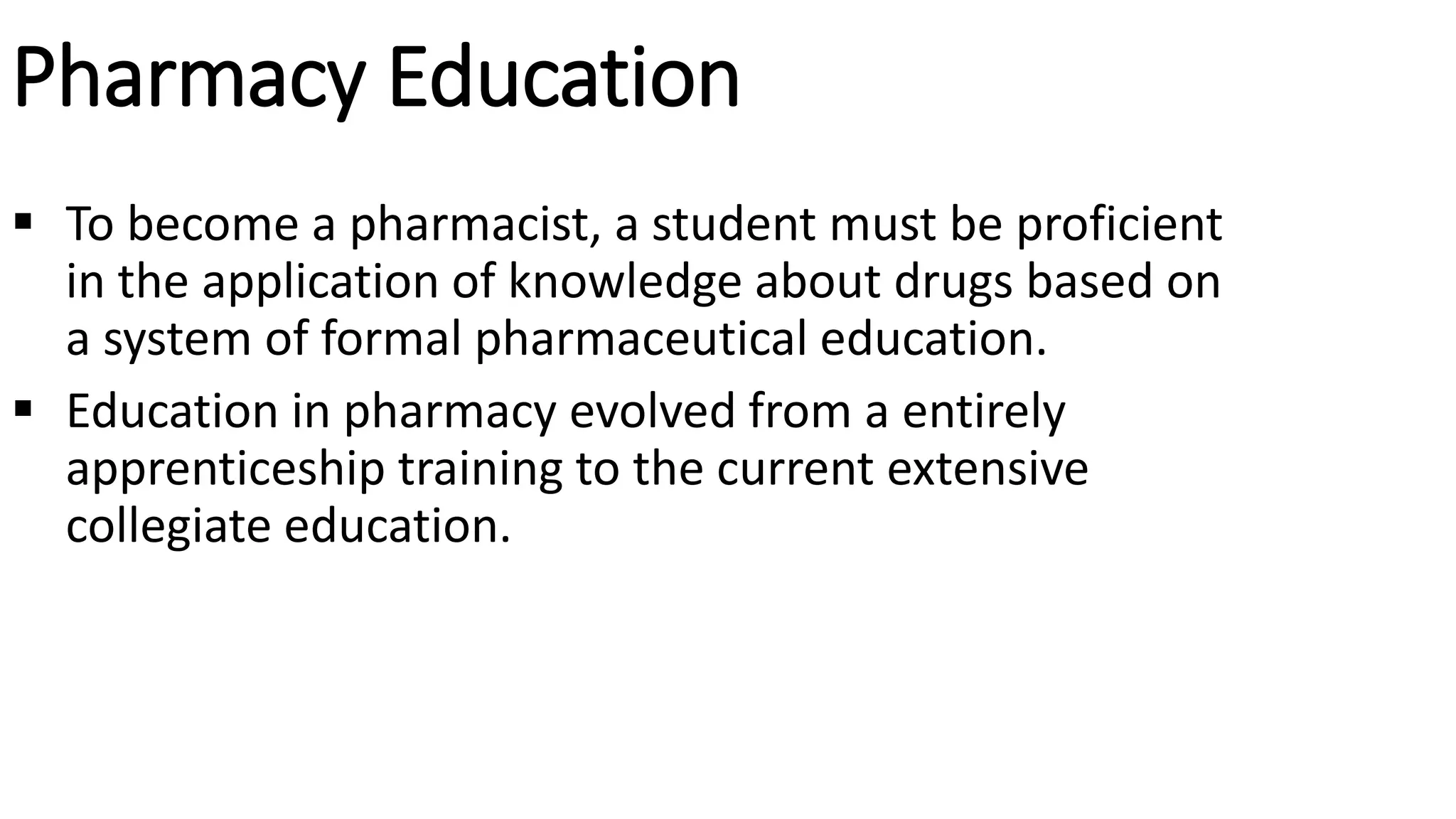 Pharmacy Education
 To become a pharmacist, a student must be proficient
in the application of knowledge about drugs based on
a system of formal pharmaceutical education.
 Education in pharmacy evolved from a entirely
apprenticeship training to the current extensive
collegiate education.
 