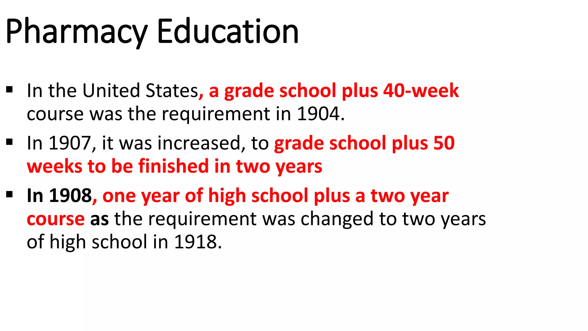 Pharmacy Education
 In the United States, a grade school plus 40-week
course was the requirement in 1904.
 In 1907, it was increased, to grade school plus 50
weeks to be finished in two years
 In 1908, one year of high school plus a two year
course as the requirement was changed to two years
of high school in 1918.
 