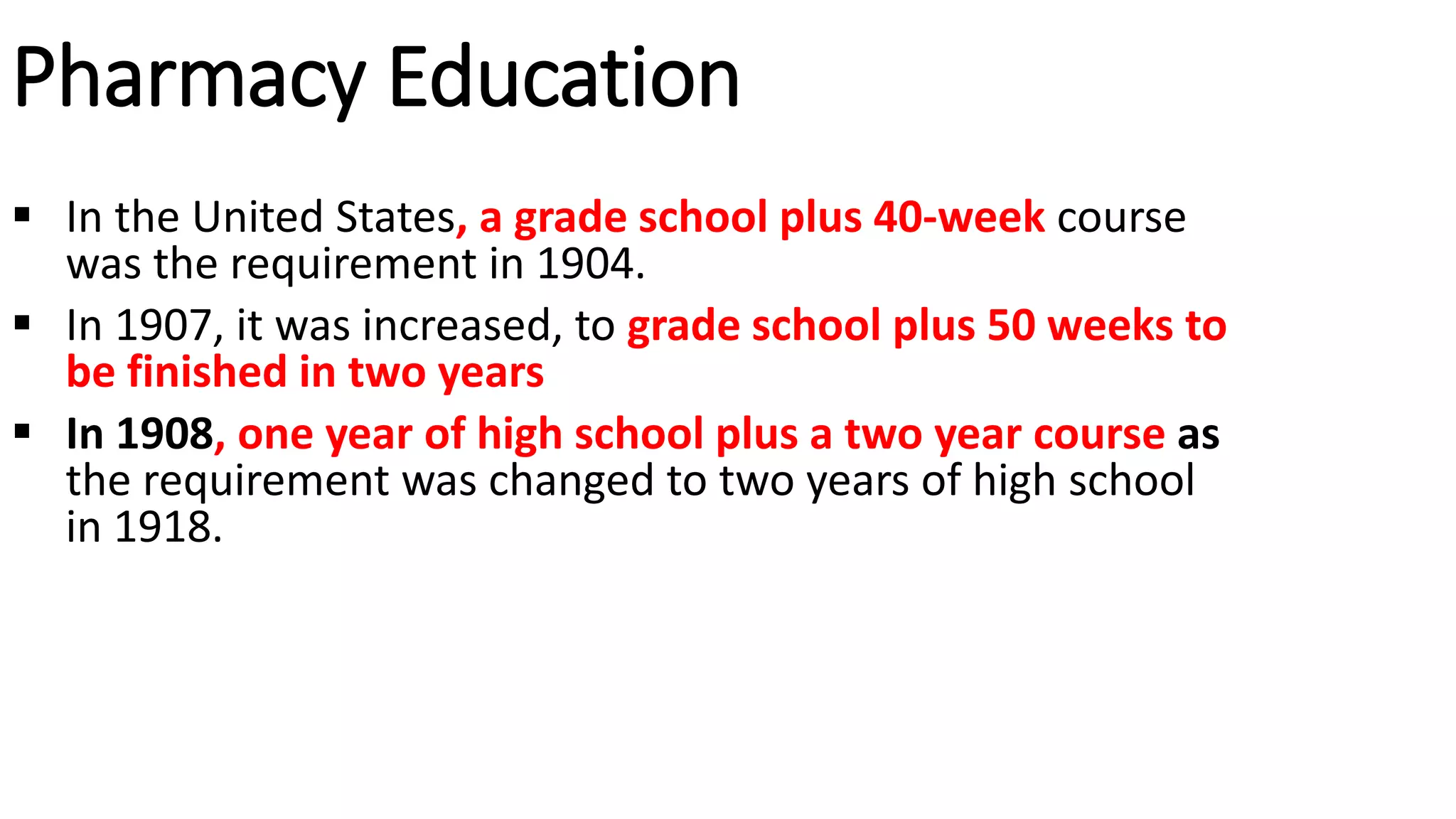 Pharmacy Education
 In the United States, a grade school plus 40-week course
was the requirement in 1904.
 In 1907, it was increased, to grade school plus 50 weeks to
be finished in two years
 In 1908, one year of high school plus a two year course as
the requirement was changed to two years of high school
in 1918.
 