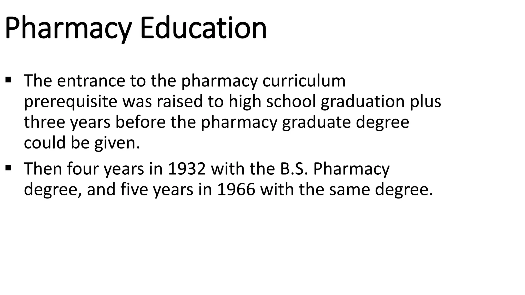Pharmacy Education
 The entrance to the pharmacy curriculum
prerequisite was raised to high school graduation plus
three years before the pharmacy graduate degree
could be given.
 Then four years in 1932 with the B.S. Pharmacy
degree, and five years in 1966 with the same degree.
 