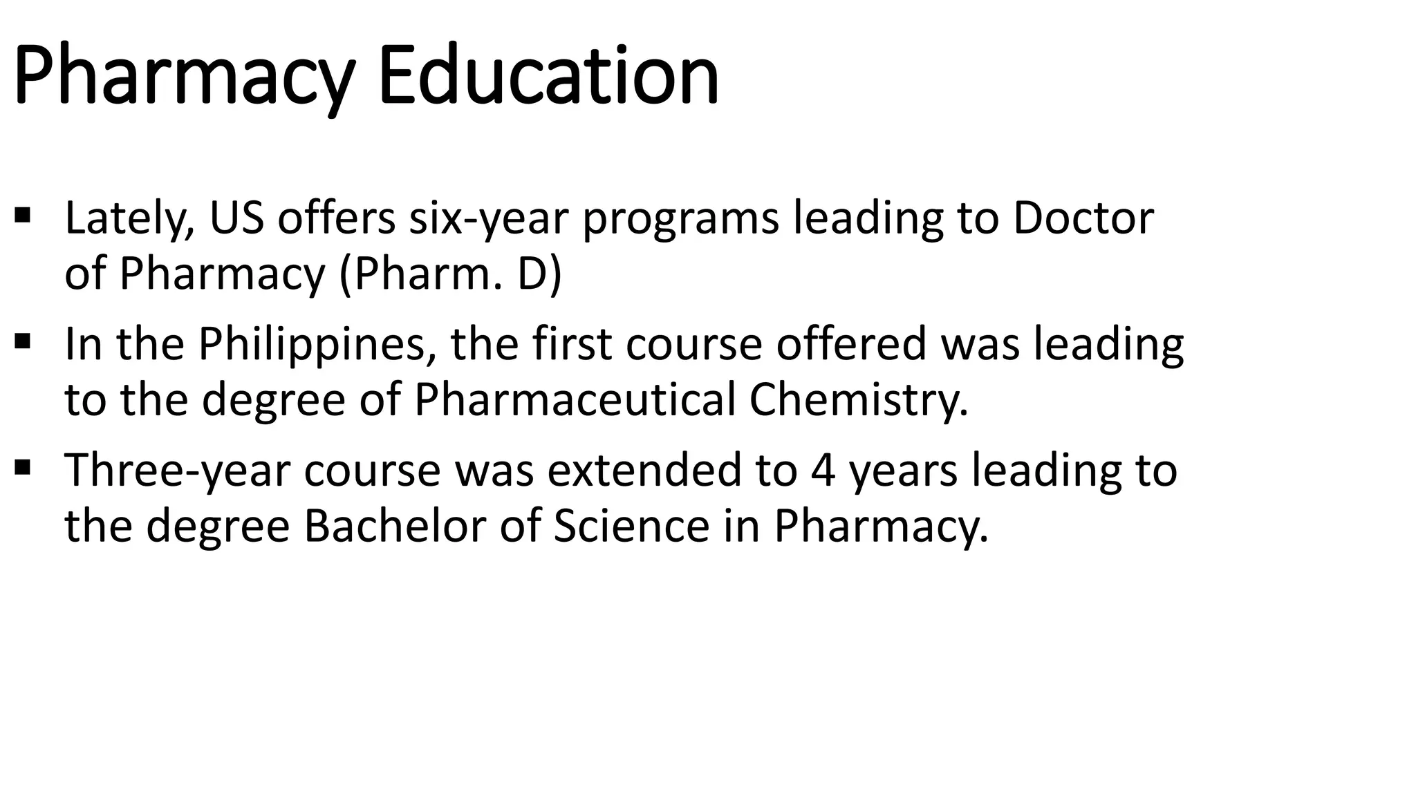 Pharmacy Education
 Lately, US offers six-year programs leading to Doctor
of Pharmacy (Pharm. D)
 In the Philippines, the first course offered was leading
to the degree of Pharmaceutical Chemistry.
 Three-year course was extended to 4 years leading to
the degree Bachelor of Science in Pharmacy.
 